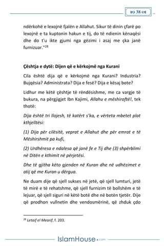  38 
ndërkohë e lexojnë fjalën e Allahut. Sikur të dinin çfarë po
lexojnë e ta kuptonin hakun e tij, do të ndienin kënaqësi
dhe do t'u ikte gjumi nga gëzimi i asaj me çka janë
furnizuar."28
Çështja e dytë: Dijen që e kërkojmë nga Kurani
Cila është dija që e kërkojmë nga Kurani? Industria?
Bujqësia? Administrata? Dija e fesë? Dija e kësaj bote?
Lidhur me këtë çështje të rëndësishme, me ca vargje të
bukura, na përgjigjet Ibn Kajimi, Allahu e mëshiroftë!, tek
thotë:
Dija është tri llojesh, të katërt s’ka, e vërteta mbetet plot
kthjelltësi:
(1) Dija për cilësitë, veprat e Allahut dhe për emrat e të
Mëshirshmit pa kufi,
(2) Urdhëresa e ndalesa që janë fe e Tij dhe (3) shpërblimi
në Ditën e kthimit në përjetësi.
Dhe të gjitha këto gjenden në Kuran dhe në udhëzimet e
atij që me Kuran u dërgua.
Ne duam dije që sjell sukses në jetë, që sjell lumturi, jetë
të mirë e të rehatshme, që sjell furnizim të bollshëm e të
lejuar, që sjell siguri në këtë botë dhe në botën tjetër. Dije
që prodhon vullnetin dhe vendosmërinë, që zhduk çdo
28
Letaif el Mearif, f. 203.
 