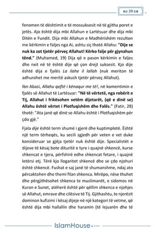  39 
fenomen të dështimit e të mossuksesit në të gjitha poret e
jetës. Ajo është dija mbi Allahun e Lartësuar dhe dija mbi
Ditën e Fundit. Dija mbi Allahun e Madhërishëm rezulton
me kërkimin e faljes nga Ai, ashtu siç thotë Allahu: "Dije se
nuk ka zot tjetër përveç Allahut! Kërko falje për gjynahun
tënd." (Muhamed, 19) Dija që e pason kërkimin e faljes
dhe nxit në të është dije që çon drejt suksesit. Kjo dije
është dija e fjalës La ilahe il lallah (nuk meriton të
adhurohet me meritë askush tjetër përveç Allahut).
Ibn Abasi, Allahu qoftë i kënaqur me të!, në komentimin e
fjalës së Allahut të Lartësuar: "Në të vërtetë, nga robërit e
Tij, Allahut i frikësohen vetëm dijetarët, (që e dinë se)
Allahu është vërtet i Plotfuqishëm dhe Falës." (Fatir, 28)
thotë: "Ata janë që dinë se Allahu është i Plotfuqishëm për
çdo gjë."
Fjala dije është term shumë i gjerë dhe kuptimplotë. Është
një term tërheqës, ku secili zgjedh për veten e vet duke
konsideruar se gjëja tjetër nuk është dije. Specialistët e
dijeve të kësaj bote dituritë e tyre i quajnë shkencë, kurse
shkencat e tjera, përfshirë edhe shkencat fetare, i quajnë
letërsi etj. Tërë kjo llogaritet shkencë dhe se çdo njohuri
është shkencë. Fushat e saj janë të shumanshme, ndaj ato
përcaktohen dhe themi filan shkenca. Mirëpo, nëse thuhet
dhe përgjithësohet shkenca te muslimanët, e sidomos në
Kuran e Sunet, atëherë është për qëllim shkenca e njohjes
së Allahut, emrave dhe cilësive të Tij. Gjithashtu, te njerëzit
dominon kufizimi i kësaj dijeje në një kategori të vetme, që
është dija mbi hallallin dhe haramin (të lejuarën dhe të
 