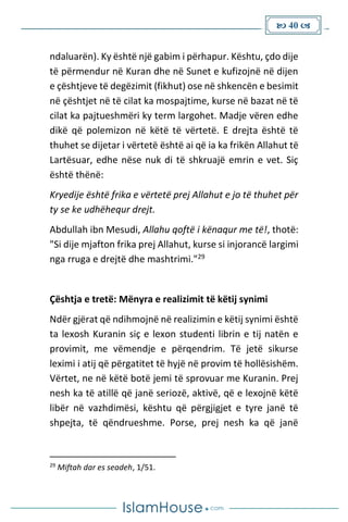  40 
ndaluarën). Ky është një gabim i përhapur. Kështu, çdo dije
të përmendur në Kuran dhe në Sunet e kufizojnë në dijen
e çështjeve të degëzimit (fikhut) ose në shkencën e besimit
në çështjet në të cilat ka mospajtime, kurse në bazat në të
cilat ka pajtueshmëri ky term largohet. Madje vëren edhe
dikë që polemizon në këtë të vërtetë. E drejta është të
thuhet se dijetar i vërtetë është ai që ia ka frikën Allahut të
Lartësuar, edhe nëse nuk di të shkruajë emrin e vet. Siç
është thënë:
Kryedije është frika e vërtetë prej Allahut e jo të thuhet për
ty se ke udhëhequr drejt.
Abdullah ibn Mesudi, Allahu qoftë i kënaqur me të!, thotë:
"Si dije mjafton frika prej Allahut, kurse si injorancë largimi
nga rruga e drejtë dhe mashtrimi."29
Çështja e tretë: Mënyra e realizimit të këtij synimi
Ndër gjërat që ndihmojnë në realizimin e këtij synimi është
ta lexosh Kuranin siç e lexon studenti librin e tij natën e
provimit, me vëmendje e përqendrim. Të jetë sikurse
leximi i atij që përgatitet të hyjë në provim të hollësishëm.
Vërtet, ne në këtë botë jemi të sprovuar me Kuranin. Prej
nesh ka të atillë që janë seriozë, aktivë, që e lexojnë këtë
libër në vazhdimësi, kështu që përgjigjet e tyre janë të
shpejta, të qëndrueshme. Porse, prej nesh ka që janë
29
Miftah dar es seadeh, 1/51.
 