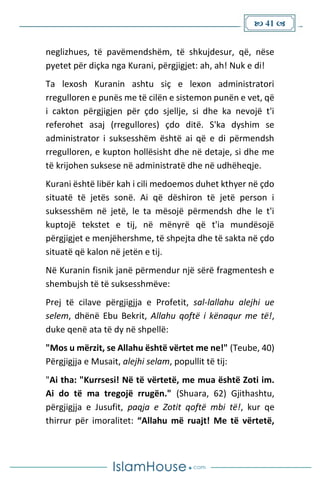  41 
neglizhues, të pavëmendshëm, të shkujdesur, që, nëse
pyetet për diçka nga Kurani, përgjigjet: ah, ah! Nuk e di!
Ta lexosh Kuranin ashtu siç e lexon administratori
rregulloren e punës me të cilën e sistemon punën e vet, që
i cakton përgjigjen për çdo sjellje, si dhe ka nevojë t'i
referohet asaj (rregullores) çdo ditë. S'ka dyshim se
administrator i suksesshëm është ai që e di përmendsh
rregulloren, e kupton hollësisht dhe në detaje, si dhe me
të krijohen suksese në administratë dhe në udhëheqje.
Kurani është libër kah i cili medoemos duhet kthyer në çdo
situatë të jetës sonë. Ai që dëshiron të jetë person i
suksesshëm në jetë, le ta mësojë përmendsh dhe le t'i
kuptojë tekstet e tij, në mënyrë që t'ia mundësojë
përgjigjet e menjëhershme, të shpejta dhe të sakta në çdo
situatë që kalon në jetën e tij.
Në Kuranin fisnik janë përmendur një sërë fragmentesh e
shembujsh të të suksesshmëve:
Prej të cilave përgjigjja e Profetit, sal-lallahu alejhi ue
selem, dhënë Ebu Bekrit, Allahu qoftë i kënaqur me të!,
duke qenë ata të dy në shpellë:
"Mos u mërzit, se Allahu është vërtet me ne!" (Teube, 40)
Përgjigjja e Musait, alejhi selam, popullit të tij:
"Ai tha: "Kurrsesi! Në të vërtetë, me mua është Zoti im.
Ai do të ma tregojë rrugën." (Shuara, 62) Gjithashtu,
përgjigjja e Jusufit, paqja e Zotit qoftë mbi të!, kur qe
thirrur për imoralitet: “Allahu më ruajt! Me të vërtetë,
 