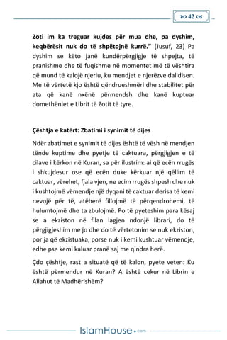  42 
Zoti im ka treguar kujdes për mua dhe, pa dyshim,
keqbërësit nuk do të shpëtojnë kurrë.” (Jusuf, 23) Pa
dyshim se këto janë kundërpërgjigje të shpejta, të
pranishme dhe të fuqishme në momentet më të vështira
që mund të kalojë njeriu, ku mendjet e njerëzve dalldisen.
Me të vërtetë kjo është qëndrueshmëri dhe stabilitet për
ata që kanë nxënë përmendsh dhe kanë kuptuar
domethëniet e Librit të Zotit të tyre.
Çështja e katërt: Zbatimi i synimit të dijes
Ndër zbatimet e synimit të dijes është të vësh në mendjen
tënde kuptime dhe pyetje të caktuara, përgjigjen e të
cilave i kërkon në Kuran, sa për ilustrim: ai që ecën rrugës
i shkujdesur ose që ecën duke kërkuar një qëllim të
caktuar, vërehet, fjala vjen, ne ecim rrugës shpesh dhe nuk
i kushtojmë vëmendje një dyqani të caktuar derisa të kemi
nevojë për të, atëherë fillojmë të përqendrohemi, të
hulumtojmë dhe ta zbulojmë. Po të pyeteshim para kësaj
se a ekziston në filan lagjen ndonjë librari, do të
përgjigjeshim me jo dhe do të vërtetonim se nuk ekziston,
por ja që ekzistuaka, porse nuk i kemi kushtuar vëmendje,
edhe pse kemi kaluar pranë saj me qindra herë.
Çdo çështje, rast a situatë që të kalon, pyete veten: Ku
është përmendur në Kuran? A është cekur në Librin e
Allahut të Madhërishëm?
 