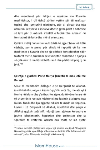  44 
dhe mendimet për lidhjen e njerëzve me Kuranin
madhështor, i cili është zbritur vetëm për të realizuar
fuqinë dhe lumturinë njerëzore, për t'i çliruar ata nga
adhurimi i epsheve e i tekeve dhe të gjitha pikat e dobësisë
së tyre për t’i mësyrë shkallët e fuqisë dhe suksesit në
format më të larta dhe më të avancuara.
Qëllimi i këtij hulumtimi nuk është të zgjerohemi në këtë
çështje, por e preka për shkak të raportit që ka me
meditimin e Kuranit dhe se kjo çështje konsiderohet ndër
faktorët më të dukshëm që e vërteton rëndësinë e njohjes
së çelësave të meditimit të Kuranit dhe përfitimit prej tij në
jetë."33
Çështja e gjashtë: Përse thirrja (daveti) të mos jetë me
Kuran?
Sikur të meditonim dialogun e të Dërguarit të Allahut,
lavdërimi dhe paqja e Allahut qofshin mbi të!, me ata që i
ftonte në Islam dhe ç’u thoshte atyre, do të vërenim se në
të shumtën e rasteve mjaftohej me leximin e ajeteve nga
Kurani fisnik dhe kjo zgjonte ndikim të madh në shpirtra.
Leximi i të Dërguarit të Allahut, lavdërimi dhe paqja e
Allahut qofshin mbi të!, ndonjë prej ajeteve kuranore e
joshte jobesimtarin, hipokritin dhe politeistin dhe ia
sqaronte të vërtetën. Askush nuk thotë se kjo është
33
Lidhur me këtë çështje kam veçuar një studim me titull: "Programi
Neuro-Linguistik apo dëlirja shkencore e shpirtit. Cila është më afër
suksesit", e lus Allahun ta lehtësojë shkrimin e tij.
 