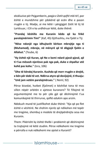  45 
ekskluzive për Pejgamberin, paqja e Zotit qoftë mbi të!, por
është e mundshme për çdokënd që ecën dhe e pason
rrugën e tij. Madje, ai me këtë i përgjigjet Zotit të tij të
Lartësuar, i Cili e ka urdhëruar këtë, duke thënë:
"Prandaj këshillo me Kuranin këdo që ka frikë
paralajmërimin Tim!" (Kaf, 45) Gjithashtu, me fjalët e Tij:
"Nëse ndonjë nga idhujtarët kërkon mbrojtje nga ti
(Muhamed), mbroje, në mënyrë që të dëgjojë fjalën e
Allahut." (Teube, 6)
"Ky është një Kuran, që Ne e kemi ndarë pjesë-pjesë, që
ti t’ua mësosh njerëzve pak nga pak, duke e shpallur atë
kohë pas kohe." (Isra, 106)
"Dhe të këndoj Kuranin. Kushdo që merr rrugën e drejtë,
e bën për dobi të vet. Ndërsa atyre që devijojnë, ti thuaju:
"Unë jam vetëm paralajmërues." ( Neml, 92)
Përse bisedat, hutbet (fjalimet) e këshillat tona të mos
sillen nëpër orbitën e ajeteve kuranore? Të fillojmë të
argumentojmë me to për çdo gjë që dëshirojmë t'ua
komunikojmë të thirrurve, qoftë edukim apo arsim.
Ndokush mund të justifikohet duke thënë: "Kjo që po flet
është e vështirë. Ne shohim njerëz që ndikohen më tepër
me tregime, shembuj e modele të drejtpërdrejta sesa me
Kuranin.
Them: Pikërisht ky është thelbi i problemit që dëshirojmë
ta trajtojmë në këtë studim. Përse ndikohemi me tregime
e përralla e nuk ndikohemi me ajetet e Kuranit?
 
