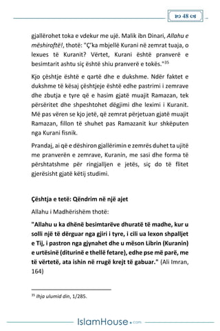  48 
gjallërohet toka e vdekur me ujë. Malik ibn Dinari, Allahu e
mëshiroftë!, thotë: "Ç’ka mbjellë Kurani në zemrat tuaja, o
lexues të Kuranit? Vërtet, Kurani është pranverë e
besimtarit ashtu siç është shiu pranverë e tokës."35
Kjo çështje është e qartë dhe e dukshme. Ndër faktet e
dukshme të kësaj çështjeje është edhe pastrimi i zemrave
dhe zbutja e tyre që e hasim gjatë muajit Ramazan, tek
përsëritet dhe shpeshtohet dëgjimi dhe leximi i Kuranit.
Më pas vëren se kjo jetë, që zemrat përjetuan gjatë muajit
Ramazan, fillon të shuhet pas Ramazanit kur shkëputen
nga Kurani fisnik.
Prandaj, ai që e dëshiron gjallërimin e zemrës duhet ta ujitë
me pranverën e zemrave, Kuranin, me sasi dhe forma të
përshtatshme për ringjalljen e jetës, siç do të flitet
gjerësisht gjatë këtij studimi.
Çështja e tetë: Qëndrim në një ajet
Allahu i Madhërishëm thotë:
"Allahu u ka dhënë besimtarëve dhuratë të madhe, kur u
solli një të dërguar nga gjiri i tyre, i cili ua lexon shpalljet
e Tij, i pastron nga gjynahet dhe u mëson Librin (Kuranin)
e urtësinë (diturinë e thellë fetare), edhe pse më parë, me
të vërtetë, ata ishin në rrugë krejt të gabuar." (Ali Imran,
164)
35
Ihja ulumid din, 1/285.
 