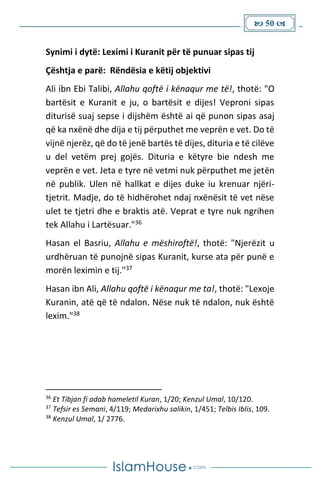  50 
Synimi i dytë: Leximi i Kuranit për të punuar sipas tij
Çështja e parë: Rëndësia e këtij objektivi
Ali ibn Ebi Talibi, Allahu qoftë i kënaqur me të!, thotë: "O
bartësit e Kuranit e ju, o bartësit e dijes! Veproni sipas
diturisë suaj sepse i dijshëm është ai që punon sipas asaj
që ka nxënë dhe dija e tij përputhet me veprën e vet. Do të
vijnë njerëz, që do të jenë bartës të dijes, dituria e të cilëve
u del vetëm prej gojës. Dituria e këtyre bie ndesh me
veprën e vet. Jeta e tyre në vetmi nuk përputhet me jetën
në publik. Ulen në hallkat e dijes duke iu krenuar njëri-
tjetrit. Madje, do të hidhërohet ndaj nxënësit të vet nëse
ulet te tjetri dhe e braktis atë. Veprat e tyre nuk ngrihen
tek Allahu i Lartësuar."36
Hasan el Basriu, Allahu e mëshiroftë!, thotë: "Njerëzit u
urdhëruan të punojnë sipas Kuranit, kurse ata për punë e
morën leximin e tij."37
Hasan ibn Ali, Allahu qoftë i kënaqur me ta!, thotë: "Lexoje
Kuranin, atë që të ndalon. Nëse nuk të ndalon, nuk është
lexim."38
36
Et Tibjan fi adab hameletil Kuran, 1/20; Kenzul Umal, 10/120.
37
Tefsir es Semani, 4/119; Medarixhu salikin, 1/451; Telbis Iblis, 109.
38
Kenzul Umal, 1/ 2776.
 