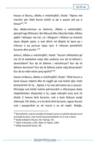  51 
Hasan el Basriu, Allahu e mëshiroftë!, thotë: "Njeriu më
meritor për këtë Kuran është ai që e pason atë pa e
lexuar39.”40
Ebu Abdurrahman es Selemiu, Allahu e mëshiroftë!,
përcjell nga Othmani, Ibn Mesudi dhe Ubej ibn Kabi, Allahu
qoftë i kënaqur me ta!, se i Dërguari i Allahut ua lexonte
atyre dhjetë ajete, e nuk dilnin në dhjetë të tjera pa i
mësuar e pa punuar sipas tyre. E mësuan paralelisht
Kuranin dhe punën.''41
Axhuri, Allahu e mëshiroftë!, thotë: "Kurani shfletohet që
me të të edukohet vetja dhe ambicia: kur do të bëhem i
devotshëm? Kur do të bëhem i nënshtruar? Kur do të
bëhem durimtar? Kur do të bëhem asket ndaj kësaj bote?
Kur do ta ndal veten prej epshit?"42
Hasan el Basriu, Allahu e mëshiroftë!, thotë: "Këtë Kuran e
kanë lexuar robërit dhe të vegjlit që nuk kishin dije rreth
komentimit të tij... Ajetet e tij nuk përsiaten pa e pasuar.
Përsiatja nuk është nxënie përmendsh e shkronjave duke
nëpërkëmbur dispozitat e tij, saqë ndonjëri prej tyre të
thotë: E lexova tërë Kuranin, nuk e kam lëshuar asnjë
shkronjë. Për Zotin, ai e ka lënë tërë Kuranin, ngase Kurani
nuk i pasqyrohet as në moral e as në vepër. Madje,
39
Domethënë, nuk ka mundësi të lexojë, kurse sa i përket atij që mund
ta lexojë Kuranin, nuk mund të paramendohet se ai nuk e lexon.
40
Kaide fi fedail el Kuran, Ibn Tejmije, 59.
41
Tefsir el Kurtubi, 1/39; Tefsir et Taberi, 1/60.
42
Ahlak hameletil Kuran, 40.
 