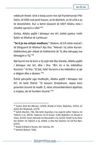  52 
ndokush thotë: Unë e lexoj suren me një frymëmarrje! Për
Zotin, të tillët nuk janë lexues, as të dijshëm, as të urtë e as
të devotshëm. Kur u bënë lexuesit të tillë? Allahu mos i
shtoftë njerëzit e tillë!"43
Aishja, Allahu qoftë i kënaqur me të!, është pyetur rreth
fjalës së Allahut të Lartësuar:
"Se ti je me virtyte madhore." (Kalem, 4) Cili ishte morali i
të Dërguarit të Allahut? Ajo tha: "Morali i tij ishte Kurani.
Hidhërohej për shkak të hidhërimit të Tij dhe kënaqej me
kënaqjen e Tij."44
Një burrë me të birin e tij vajti tek Ebu Dardai, Allahu qoftë
i kënaqur me të!, dhe i tha: "Biri im e ka mbledhur
Kuranin." Ai tha: "O Zot, fale! Kuranin e ka mbledhur ai që
e dëgjon dhe e zbaton."45
Është përcjellë nga Hudhejfe, Allahu qoftë i kënaqur me
të!, të ketë thënë: "O lexues! Drejtohuni, sepse keni
prioritet shumë të madh. E, nëse shtrembëroheni djathtas
e majtas, do të humbni shumë."46
43
Sunen Seid ibn Mensur, 2/420; Shuab el iman, Bejhekiu, 2/541; Ez
Zuhd, Ibn Mubarek, 1/274.
44
Sahih Muslim, 746. Me këtë shprehje e ka nxjerrë edhe Taberiu në
Tefsirin e tij, 29/18. Taberani në El Eusat, 1/30; Bejhekiu në Shuab el
iman, 2/154; Imam Ahmedi në Musnedin e tij, 6/216. Rreth tij ka folur
Ibn Kethiri në Tefsirin e tij, 4/403; si dhe Ibn Haxheri në Fet’hul Bari,
6/575.
45
Kaide fi fedail el Kuran, Ibn Tejmije, 59.
46
Sahihul Buhari, 7282.
 