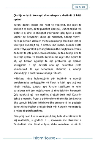  53 
Çështja e dytë: Koncepti dhe mënyra e zbatimit të këtij
synimi
Kurani duhet lexuar me nijet të veprimit, me nijet të
kërkimit të dijes, që të punohet sipas saj. Duhet ndalur tek
ajetet e tij dhe të shikohet ç’kërkohet prej tyre: a është
urdhër që detyrohet, diçka që ndalohet, ndonjë virtyt i
mirë që kërkon stolisjen me të apo ndonjë rrezik që tërheq
vërejtjen kundrejt tij, e kështu me radhë. Kurani është
udhërrëfyes praktik për angazhimin dhe ruajtjen e zemrës.
Ai duhet të jetë pranë çdo muslimani, që ta edukojë dhe ta
pastrojë veten. Ta lexosh Kuranin me nijet dhe qëllim të
atij që kërkon zgjidhje të një problemi, që kërkon
korrigjimin e një defekti apo që hulumton rreth
komentimit të një fenomeni, shërimin e ndonjë
sëmundjeje a analizimin e ndonjë situate.
Ndërkaq, nëse hulumtojmë për trajtimin e ndonjë
problematike pedagogjike në librat e këtij apo atij ose
nëpër revista, gazeta apo kanale satelitore, e kemi
paralizuar një prej objektivave të rëndësishëm kuranorë.
Çdo edukatë që nuk ngrihet drejtpërdrejt mbi Kuranin
është e mangët, frytet e përkohshme të së cilës janë joshje
dhe sprovë. Edukimi i të rinjve dhe brezave të rinj patjetër
duhet të ndërtohet drejtpërdrejt mbi Kuranin me metoda
e mjete të përshtatshme.
Disa prej nesh kur iu vunë pas kësaj bote dhe fitimeve të
saj materiale, u goditën e u sprovuan me shkencat e
Perëndimit dhe tezat e tyre, duke menduar se në to
 