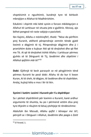  57 
shqetësimit e ngushtimit, kundrejt tyre të kërkosh
mbrojtjen e Allahut të Madhërishëm.
Edukimi i shpirtit mbi këtë synim e forcon mbikëqyrjen e
Allahut të Lartësuar në situata jete e gjallërie. Kësisoj, ajo
bëhet pengesë në raste vakjeje e pasiviteti.
Ibn Kajimi, Allahu e mëshiroftë!, thotë: "Nëse do përfitim
prej Kuranit, atëherë përqendroje zemrën tënde gjatë
leximit e dëgjimit të tij. Përqendroje dëgjimin dhe ji i
pranishëm duke e kujtuar Atë që të drejtohet dhe që flet
me Të. Ai që të drejtohet është Allahu i Lartësuar përmes
gjuhës së të Dërguarit të Tij, lavdërimi dhe shpëtimi i
Allahut qofshin mbi të!"54
Dobi: Gjithnjë të kesh parasysh se në përgjërimin tënd
përmes Kuranit ke pesë dobi: Allahu të do kur ti lexon
Kuran, Ai të sheh, të dëgjon, të lavdëron dhe të shpërblen.
Andaj, kujtoji këto e mos i lër të ikin.
Synimi i katërt: Leximi i Kuranit për t’u shpërblyer
Sa i përket shpërblimit për leximin e Kuranit, kanë ardhur
argumente të shumta, ku po i përmend vetëm disa prej
tyre thjesht si rikujtim të kësaj çështjeje të rëndësishme:
Abdullah ibn Mesudi, Allahu qoftë i kënaqur me të!,
përcjell se i Dërguari i Allahut, lavdërimi dhe paqja e Zotit
54
El Fevaid, 1.
 