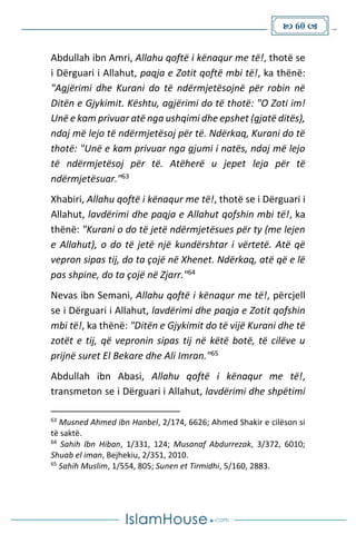  60 
Abdullah ibn Amri, Allahu qoftë i kënaqur me të!, thotë se
i Dërguari i Allahut, paqja e Zotit qoftë mbi të!, ka thënë:
"Agjërimi dhe Kurani do të ndërmjetësojnë për robin në
Ditën e Gjykimit. Kështu, agjërimi do të thotë: "O Zoti im!
Unë e kam privuar atë nga ushqimi dhe epshet (gjatë ditës),
ndaj më lejo të ndërmjetësoj për të. Ndërkaq, Kurani do të
thotë: "Unë e kam privuar nga gjumi i natës, ndaj më lejo
të ndërmjetësoj për të. Atëherë u jepet leja për të
ndërmjetësuar."63
Xhabiri, Allahu qoftë i kënaqur me të!, thotë se i Dërguari i
Allahut, lavdërimi dhe paqja e Allahut qofshin mbi të!, ka
thënë: "Kurani o do të jetë ndërmjetësues për ty (me lejen
e Allahut), o do të jetë një kundërshtar i vërtetë. Atë që
vepron sipas tij, do ta çojë në Xhenet. Ndërkaq, atë që e lë
pas shpine, do ta çojë në Zjarr."64
Nevas ibn Semani, Allahu qoftë i kënaqur me të!, përcjell
se i Dërguari i Allahut, lavdërimi dhe paqja e Zotit qofshin
mbi të!, ka thënë: "Ditën e Gjykimit do të vijë Kurani dhe të
zotët e tij, që vepronin sipas tij në këtë botë, të cilëve u
prijnë suret El Bekare dhe Ali Imran."65
Abdullah ibn Abasi, Allahu qoftë i kënaqur me të!,
transmeton se i Dërguari i Allahut, lavdërimi dhe shpëtimi
63
Musned Ahmed ibn Hanbel, 2/174, 6626; Ahmed Shakir e cilëson si
të saktë.
64
Sahih Ibn Hiban, 1/331, 124; Musanaf Abdurrezak, 3/372, 6010;
Shuab el iman, Bejhekiu, 2/351, 2010.
65
Sahih Muslim, 1/554, 805; Sunen et Tirmidhi, 5/160, 2883.
 