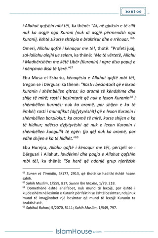  61 
i Allahut qofshin mbi të!, ka thënë: "Ai, në gjoksin e të cilit
nuk ka asgjë nga Kurani (nuk di asgjë përmendsh nga
Kurani), është sikurse shtëpia e braktisur dhe e rrënuar."66
Omeri, Allahu qoftë i kënaqur me të!, thotë: "Profeti juaj,
sal-lallahu alejhi ue selem, ka thënë: "Me të vërtetë, Allahu
i Madhërishëm me këtë Libër (Kuranin) i ngre disa popuj e
i nënçmon disa të tjerë."67
Ebu Musa el Eshariu, kënaqësia e Allahut qoftë mbi të!,
tregon se i Dërguari ka thënë: “Rasti i besimtarit që e lexon
Kuranin i shëmbëllen qitros: ka aromë të këndshme dhe
shije të mirë; rasti i besimtarit që nuk e lexon Kuranin68 i
shëmbëllen hurmës: nuk ka aromë, por shijen e ka të
ëmbël; rasti i munafikut (dyfytyrëshit) që e lexon Kuranin i
shëmbëllen borzilokut: ka aromë të mirë, kurse shijen e ka
të hidhur; ndërsa dyfytyrëshi që nuk e lexon Kuranin i
shëmbëllen kungullit të egër: (jo që) nuk ka aromë, por
edhe shijen e ka të hidhët.”69
Ebu Hurejra, Allahu qoftë i kënaqur me të!, përcjell se i
Dërguari i Allahut, lavdërimi dhe paqja e Allahut qofshin
mbi të!, ka thënë: "Sa herë që ndonjë grup njerëzish
66
Sunen et Tirmidhi, 5/177, 2913, që thotë se hadithi është hasen
sahih.
67
Sahih Muslim, 1/559, 817; Sunen Ibn Maxhe, 1/79, 218.
68
Domethënë është analfabet, nuk mund të lexojë, por është i
kujdesshëm në leximin e Kuranit për faktin se është besimtar, ndaj nuk
mund të imagjinohet një besimtar që mund të lexojë Kuranin ta
braktisë atë.
69
Sahihul Buhari, 5/2070, 5111; Sahih Muslim, 1/549, 797.
 