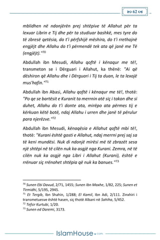  62 
mblidhen në ndonjërën prej shtëpive të Allahut për ta
lexuar Librin e Tij dhe për ta studiuar bashkë, mes tyre do
të zbresë qetësia, do t'i përfshijë mëshira, do t'i rrethojnë
engjëjt dhe Allahu do t'i përmendë tek ata që janë me Të
(engjëjt)."70
Abdullah ibn Mesudi, Allahu qoftë i kënaqur me të!,
transmeton se i Dërguari i Allahut, ka thënë: "Ai që
dëshiron që Allahu dhe i Dërguari i Tij ta duan, le ta lexojë
mus'hafin."71
Abdullah ibn Abasi, Allahu qoftë i kënaqur me të!, thotë:
"Po qe se bartësit e Kuranit ta merrnin atë siç i takon dhe si
duhet, Allahu do t'i donte ata, mirëpo ata përmes tij e
kërkuan këtë botë, ndaj Allahu i urren dhe janë të përulur
para njerëzve."72
Abdullah ibn Mesudi, kënaqësia e Allahut qoftë mbi të!,
thotë: "Kurani është gosti e Allahut, ndaj merrni prej saj sa
të keni mundësi. Nuk di ndonjë mirësi më të zbrazët sesa
një shtëpi në të cilën nuk ka asgjë nga Kurani. Zemra, në të
cilën nuk ka asgjë nga Libri i Allahut (Kurani), është e
rrënuar siç rrënohet shtëpia që nuk ka banues."73
70
Sunen Ebi Davud, 2/71, 1455; Sunen Ibn Maxhe, 1/82, 225; Sunen et
Tirmidhi, 5/195, 2945.
71
Et Tergib, Ibn Shahin, 1/288; El Kamil, Ibn Adi, 2/111. Zinxhiri i
transmetuesve është hasen, siç thotë Albani në Sahiha, 5/452.
72
Tefsir Kurtubi, 1/20.
73
Sunen ed Daremi, 3173.
 