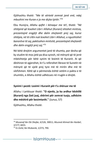  63 
Gjithashtu thotë: "Me të vërtetë zemrat janë enë, ndaj
mbushini me Kuran e jo me diçka tjetër."74
Ebu Hurejra, Allahu qoftë i kënaqur me të!, thotë: "Në
shtëpinë që lexohet Libri i Allahut (Kurani) shtohet mirësia,
prezantojnë engjëjt dhe dalin shejtanët prej saj, kurse
shtëpia, në të cilën nuk lexohet Libri i Allahut, u ngushtohet
banorëve të saj, pakësohen mirësitë, prezantojnë shejtanët
dhe dalin engjëjt prej saj."75
Në këtë drejtim argumentet janë të shumta, por desha që
ky studim të mos jetë pa disa syresh, në mënyrë që të jenë
mbështetje për këtë synim të leximit të Kuranit. Ai që
dëshiron të zgjerohet, le t'u referohet librave të Sunetit në
mënyrë që të vjelë prej tyre më të mirën dhe më të
vlefshmen. Këtë që e përmenda është vetëm e pakta e të
shumtës, e Allahu është udhëzues në rrugën e drejtë.
Synimi i pestë: Leximi i Kuranit për t’u shëruar me të
Allahu i Lartësuar thotë: "O njerëz, ju ka ardhur këshillë
(Kurani) nga Zoti juaj, shërimi për zemrat tuaja, udhëzim
dhe mëshirë për besimtarët." (Junus, 57)
Gjithashtu, Allahu thotë:
74
Musanaf Ibn Ebi Shejbe, 6/126, 30011; Musned Ahmed ibn Hanbel,
2/177, 6655.
75
Ez Zuhd, Ibn Mubarek, 1/273, 790.
 