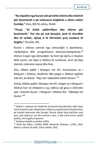  64 
"Ne shpallim nga Kurani atë që është shërim dhe mëshirë
për besimtarët e që mohuesve keqbërës u shton vetëm
humbje." (Isra, 82) Po ashtu, thotë:
"Thuaj: "Ai është udhërrëfyes dhe shërim për
besimtarët." Por ata që nuk besojnë, janë të shurdhër
dhe të verbër, njësoj si të thirreshin prej vendeve të
largëta." (Fusilet, 44)
Kurani i shëron zemrat nga sëmundjet e dyshimeve,
mëdyshjeve dhe çrregullimeve obsesive-kompulsive,76
shëron trupat nga sëmundjet. Sa herë që njeriu e rikujton
këtë synim, me lejen e Allahut të Lartësuar, arrin dy lloje
shërimi: shërimin moral dhe fizik.
Aliu, Allahu qoftë i kënaqur me të!, transmeton se i
Dërguari i Allahut, lavdërimi dhe paqja e Allahut qofshin
mbi të!, ka thënë: "Ilaçi më i dobishëm është Kurani."77
Aishja, Allahu qoftë i kënaqur me të!, tregon se i Dërguari i
Allahut hyri në shtëpinë e saj, ndërsa një grua e shëronte
apo i lexonte Kuran. I Dërguari i Allahut tha: "Mjekoje me
Kuran."78
76
Zbatimi i çelësave të meditimit të Kuranit konsiderohet ndër ilaçet
më të fuqishme për ndërprerjen e këtyre çrregullimeve të bezdisshme,
që krijojnë depresion dhe brengë. Shumë njerëz kanë përfituar prej
tyre, janë qetësuar ata dhe zemrat e tyre, si dhe kanë arritur qetësi
psikike, me të gjitha kuptimet.
77
Silsiletul ehadith es sahiha, 4/931.
78
Sahih Ibn Hiban, 13/464, 6098; Mevaridu Dhaman, 1/343, 1419.
Albani e cilëson të saktë, Silsile sahiha, 1931.
 