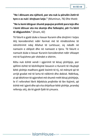  66 
"Ne i dënuam ata njëherë, por ata nuk iu përulën Zotit të
tyre e as nuk i drejtuan lutje." (Muminun, 76) Dhe thotë:
"Ne iu kemi dërguar shumë popujve profetë para teje dhe
i kemi dënuar ata me skamje dhe fatkeqësi, për t'u bërë
të dëgjueshëm." (Enam, 42)
Të falurit e gjatë duke e lexuar Kuranin dhe drejtimi i lutjes
Atij konsiderohet ndër format më të rëndësishme të
nënshtrimit ndaj Allahut të Lartësuar, siç ndodh në
namazin e eklipsit dhe në namazet e tjera. Të falurit e
namazit duke e lexuar Kuranin konsiderohet ndër shkaqet
më të fuqishme për shëndet e shërim.
Këtu nuk është vendi i zgjerimit të kësaj çështjeje, por
qëllimi është të këshillojmë lexuesin e Kuranit të rikujtojë
këtë çështje madhore gjatë leximit të tij, në mënyrë që të
arrijë gradat më të larta të ndikimit dhe dobisë. Ndërkaq,
ai që dëshiron të zgjerohet më shumë rreth kësaj çështjeje,
le t'i referohet librit Mjekësia profetike të Ibn Kajimit, që
është më i gjerë dhe që e ka shtjelluar këtë çështje, prandaj
referoju atij, do të gjesh fjalë të çmuara.
 