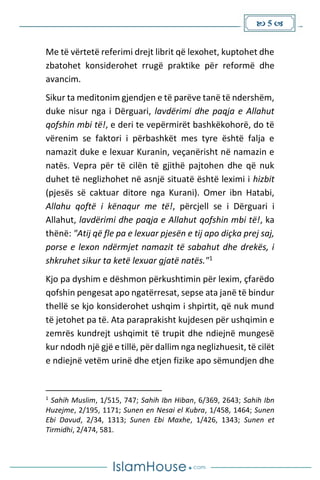  5 
Me të vërtetë referimi drejt librit që lexohet, kuptohet dhe
zbatohet konsiderohet rrugë praktike për reformë dhe
avancim.
Sikur ta meditonim gjendjen e të parëve tanë të ndershëm,
duke nisur nga i Dërguari, lavdërimi dhe paqja e Allahut
qofshin mbi të!, e deri te vepërmirët bashkëkohorë, do të
vërenim se faktori i përbashkët mes tyre është falja e
namazit duke e lexuar Kuranin, veçanërisht në namazin e
natës. Vepra për të cilën të gjithë pajtohen dhe që nuk
duhet të neglizhohet në asnjë situatë është leximi i hizbit
(pjesës së caktuar ditore nga Kurani). Omer ibn Hatabi,
Allahu qoftë i kënaqur me të!, përcjell se i Dërguari i
Allahut, lavdërimi dhe paqja e Allahut qofshin mbi të!, ka
thënë: "Atij që fle pa e lexuar pjesën e tij apo diçka prej saj,
porse e lexon ndërmjet namazit të sabahut dhe drekës, i
shkruhet sikur ta ketë lexuar gjatë natës."1
Kjo pa dyshim e dëshmon përkushtimin për lexim, çfarëdo
qofshin pengesat apo ngatërresat, sepse ata janë të bindur
thellë se kjo konsiderohet ushqim i shpirtit, që nuk mund
të jetohet pa të. Ata paraprakisht kujdesen për ushqimin e
zemrës kundrejt ushqimit të trupit dhe ndiejnë mungesë
kur ndodh një gjë e tillë, për dallim nga neglizhuesit, të cilët
e ndiejnë vetëm urinë dhe etjen fizike apo sëmundjen dhe
1
Sahih Muslim, 1/515, 747; Sahih Ibn Hiban, 6/369, 2643; Sahih Ibn
Huzejme, 2/195, 1171; Sunen en Nesai el Kubra, 1/458, 1464; Sunen
Ebi Davud, 2/34, 1313; Sunen Ebi Maxhe, 1/426, 1343; Sunen et
Tirmidhi, 2/474, 581.
 