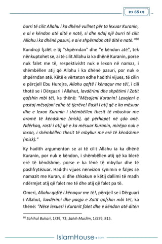  68 
burri të cilit Allahu i ka dhënë vullnet për ta lexuar Kuranin,
e ai e këndon atë ditë e natë, si dhe ndaj një burri të cilit
Allahu i ka dhënë pasuri, e ai e shpërndan atë ditë e natë."80
Kundroji fjalët e tij "shpërndan" dhe "e këndon atë", tek
nënkuptohet se, ai të cilit Allahu ia ka dhënë Kuranin, porse
nuk falet me të, respektivisht nuk e lexon në namaz, i
shëmbëllen atij që Allahu i ka dhënë pasuri, por nuk e
shpërndan atë. Këtë e vërteton edhe hadithi vijues, të cilin
e përcjell Ebu Hurejra, Allahu qoftë i kënaqur me të!, i cili
thotë se i Dërguari i Allahut, lavdërimi dhe shpëtimi i Zotit
qofshin mbi të!, ka thënë: "Mësojeni Kuranin! Lexojeni e
pastaj mësojani edhe të tjerëve! Rasti i atij që e ka mësuar
dhe e lexon Kuranin i shëmbëllen thesit të mbushur me
aromë të këndshme (misk), që përhapet në çdo anë.
Ndërkaq, rasti i atij që e ka mësuar Kuranin, mirëpo nuk e
lexon, i shëmbëllen thesit të mbyllur me erë të këndshme
(misk)."
Ky hadith argumenton se ai të cilit Allahu ia ka dhënë
Kuranin, por nuk e këndon, i shëmbëllen atij që ka blerë
erë të këndshme, porse e ka lënë të mbyllur dhe të
pashfrytëzuar. Hadithi vijues nënvizon synimin e faljes së
namazit me Kuran, si dhe shkakun e këtij dallimi të madh
ndërmjet atij që falet me të dhe atij që falet pa të.
Omeri, Allahu qoftë i kënaqur me të!, përcjell se i Dërguari
i Allahut, lavdërimi dhe paqja e Zotit qofshin mbi të!, ka
thënë: "Nëse lexuesi i Kuranit falet dhe e këndon atë ditën
80
Sahihul Buhari, 1/39, 73; Sahih Muslim, 1/559, 815.
 