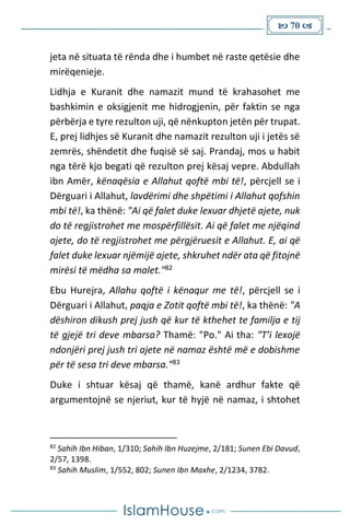  70 
jeta në situata të rënda dhe i humbet në raste qetësie dhe
mirëqenieje.
Lidhja e Kuranit dhe namazit mund të krahasohet me
bashkimin e oksigjenit me hidrogjenin, për faktin se nga
përbërja e tyre rezulton uji, që nënkupton jetën për trupat.
E, prej lidhjes së Kuranit dhe namazit rezulton uji i jetës së
zemrës, shëndetit dhe fuqisë së saj. Prandaj, mos u habit
nga tërë kjo begati që rezulton prej kësaj vepre. Abdullah
ibn Amër, kënaqësia e Allahut qoftë mbi të!, përcjell se i
Dërguari i Allahut, lavdërimi dhe shpëtimi i Allahut qofshin
mbi të!, ka thënë: "Ai që falet duke lexuar dhjetë ajete, nuk
do të regjistrohet me mospërfillësit. Ai që falet me njëqind
ajete, do të regjistrohet me përgjëruesit e Allahut. E, ai që
falet duke lexuar njëmijë ajete, shkruhet ndër ata që fitojnë
mirësi të mëdha sa malet."82
Ebu Hurejra, Allahu qoftë i kënaqur me të!, përcjell se i
Dërguari i Allahut, paqja e Zotit qoftë mbi të!, ka thënë: "A
dëshiron dikush prej jush që kur të kthehet te familja e tij
të gjejë tri deve mbarsa? Thamë: "Po." Ai tha: "T’i lexojë
ndonjëri prej jush tri ajete në namaz është më e dobishme
për të sesa tri deve mbarsa."83
Duke i shtuar kësaj që thamë, kanë ardhur fakte që
argumentojnë se njeriut, kur të hyjë në namaz, i shtohet
82
Sahih Ibn Hiban, 1/310; Sahih Ibn Huzejme, 2/181; Sunen Ebi Davud,
2/57, 1398.
83
Sahih Muslim, 1/552, 802; Sunen Ibn Maxhe, 2/1234, 3782.
 