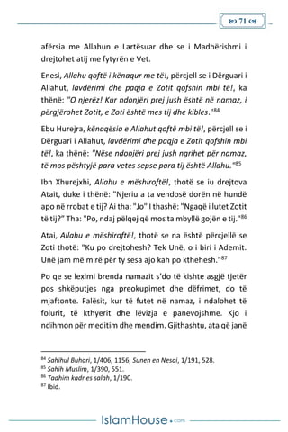  71 
afërsia me Allahun e Lartësuar dhe se i Madhërishmi i
drejtohet atij me fytyrën e Vet.
Enesi, Allahu qoftë i kënaqur me të!, përcjell se i Dërguari i
Allahut, lavdërimi dhe paqja e Zotit qofshin mbi të!, ka
thënë: "O njerëz! Kur ndonjëri prej jush është në namaz, i
përgjërohet Zotit, e Zoti është mes tij dhe kibles."84
Ebu Hurejra, kënaqësia e Allahut qoftë mbi të!, përcjell se i
Dërguari i Allahut, lavdërimi dhe paqja e Zotit qofshin mbi
të!, ka thënë: "Nëse ndonjëri prej jush ngrihet për namaz,
të mos pështyjë para vetes sepse para tij është Allahu."85
Ibn Xhurejxhi, Allahu e mëshiroftë!, thotë se iu drejtova
Atait, duke i thënë: "Njeriu a ta vendosë dorën në hundë
apo në rrobat e tij? Ai tha: "Jo" I thashë: "Ngaqë i lutet Zotit
të tij?” Tha: "Po, ndaj pëlqej që mos ta mbyllë gojën e tij."86
Atai, Allahu e mëshiroftë!, thotë se na është përcjellë se
Zoti thotë: "Ku po drejtohesh? Tek Unë, o i biri i Ademit.
Unë jam më mirë për ty sesa ajo kah po kthehesh."87
Po qe se leximi brenda namazit s’do të kishte asgjë tjetër
pos shkëputjes nga preokupimet dhe dëfrimet, do të
mjaftonte. Falësit, kur të futet në namaz, i ndalohet të
folurit, të kthyerit dhe lëvizja e panevojshme. Kjo i
ndihmon për meditim dhe mendim. Gjithashtu, ata që janë
84
Sahihul Buhari, 1/406, 1156; Sunen en Nesai, 1/191, 528.
85
Sahih Muslim, 1/390, 551.
86
Tadhim kadr es salah, 1/190.
87
Ibid.
 