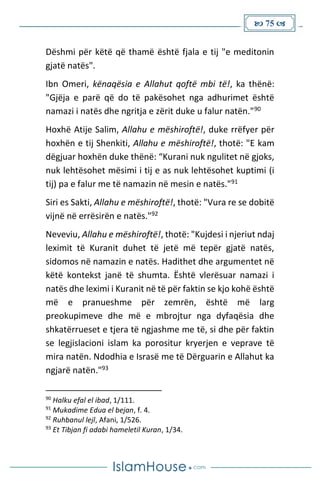  75 
Dëshmi për këtë që thamë është fjala e tij "e meditonin
gjatë natës".
Ibn Omeri, kënaqësia e Allahut qoftë mbi të!, ka thënë:
"Gjëja e parë që do të pakësohet nga adhurimet është
namazi i natës dhe ngritja e zërit duke u falur natën."90
Hoxhë Atije Salim, Allahu e mëshiroftë!, duke rrëfyer për
hoxhën e tij Shenkiti, Allahu e mëshiroftë!, thotë: "E kam
dëgjuar hoxhën duke thënë: “Kurani nuk ngulitet në gjoks,
nuk lehtësohet mësimi i tij e as nuk lehtësohet kuptimi (i
tij) pa e falur me të namazin në mesin e natës."91
Siri es Sakti, Allahu e mëshiroftë!, thotë: "Vura re se dobitë
vijnë në errësirën e natës."92
Neveviu, Allahu e mëshiroftë!, thotë: "Kujdesi i njeriut ndaj
leximit të Kuranit duhet të jetë më tepër gjatë natës,
sidomos në namazin e natës. Hadithet dhe argumentet në
këtë kontekst janë të shumta. Është vlerësuar namazi i
natës dhe leximi i Kuranit në të për faktin se kjo kohë është
më e pranueshme për zemrën, është më larg
preokupimeve dhe më e mbrojtur nga dyfaqësia dhe
shkatërrueset e tjera të ngjashme me të, si dhe për faktin
se legjislacioni islam ka porositur kryerjen e veprave të
mira natën. Ndodhia e Israsë me të Dërguarin e Allahut ka
ngjarë natën."93
90
Halku efal el ibad, 1/111.
91
Mukadime Edua el bejan, f. 4.
92
Ruhbanul lejl, Afani, 1/526.
93
Et Tibjan fi adabi hameletil Kuran, 1/34.
 