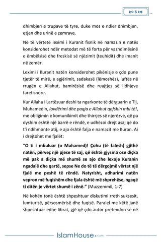  6 
dhimbjen e trupave të tyre, duke mos e ndier dhimbjen,
etjen dhe urinë e zemrave.
Në të vërtetë leximi i Kuranit fisnik në namazin e natës
konsiderohet ndër metodat më të forta për vazhdimësinë
e ëmbëlsisë dhe freskisë së njëzimit (teuhidit) dhe imanit
në zemër.
Leximi i Kuranit natën konsiderohet pikënisje e çdo pune
tjetër të mirë, e agjërimit, sadakasë (lëmoshës), luftës në
rrugën e Allahut, bamirësisë dhe ruajtjes së lidhjeve
farefisnore.
Kur Allahu i Lartësuar deshi ta ngarkonte të dërguarin e Tij,
Muhamedin, lavdërimi dhe paqja e Allahut qofshin mbi të!,
me obligimin e komunikimit dhe thirrjes së njerëzve, që pa
dyshim është një barrë e rëndë, e udhëzoi drejt asaj që do
t'i ndihmonte atij, e ajo është falja e namazit me Kuran. Ai
i drejtohet me fjalët:
“O ti i mbuluar (o Muhamed)! Çohu (të falesh) gjithë
natën, përveç një pjese të saj, që është gjysma ose diçka
më pak a diçka më shumë se ajo dhe lexoje Kuranin
ngadalë dhe qartë, sepse Ne do të të dërgojmë vërtet një
fjalë me peshë të rëndë. Natyrisht, adhurimi natën
vepron më fuqishëm dhe fjala është më shprehëse, ngaqë
ti ditën je vërtet shumë i zënë.” (Muzzemmil, 1-7)
Në kohën tonë është shpeshtuar diskutimi rreth suksesit,
lumturisë, përsosmërisë dhe fuqisë. Paralel me këtë janë
shpeshtuar edhe librat, gjë që çdo autor pretendon se në
 