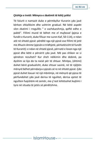 84 
Çështja e tretë: Mënyra e zbatimit të këtij çelësi
Të falurit e namazit duke e përmbyllur Kuranin çdo javë
kërkon shkallëzim dhe ushtrim gradual. Në këtë aspekt
vlen zbatimi i rregullës " e vazhdueshmja, qoftë edhe e
paktë". Fillimi mund të bëhet me el mufassal (pjesa e
fundit e Kuranit, duke filluar me suren Kaf, 50-114), e ndan
atë në shtatë pjesë: përditë nga një pjesë ose fillimi të jetë
me Xhuzin Amme (pjesën e tridhjetë, përkatësisht të fundit
të Kuranit): e ndan në shtatë pjesë, përnatë e lexon nga një
pjesë dhe këtë e përsërit çdo javë. Më pas shikon se si
qëndron rezultati? Kur sheh ndikimin dhe dobinë, pa
dyshim se kjo do ta nxisë për të shtuar. Mirëpo, (shtimi)
duhet bërë gradualisht, duke shtuar sasinë, në të njëjtën
mënyrë bëhet përndarja e pjesës së re në shtatë pjesë. Çdo
pjesë duhet lexuar në një mbrëmje, në mënyrë që pjesa të
përfundohet çdo javë derisa të ngulitet, derisa ajetet të
nguliten fuqishëm në zemër, me ç'rast lehtësohet kujtimi i
tyre në situata të jetës së përditshme.
 