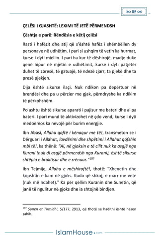  85 
ÇELËSI I GJASHTË: LEXIMI TË JETË PËRMENDSH
Çështja e parë: Rëndësia e këtij çelësi
Rasti i hafëzit dhe atij që s’është hafëz i shëmbëllen dy
personave në udhëtim. I pari si ushqim të vetin ka hurmat,
kurse i dyti miellin. I pari ha kur të dëshirojë, madje duke
qenë hipur në mjetin e udhëtimit, kurse i dyti patjetër
duhet të zbresë, të gatuajë, të ndezë zjarr, ta pjekë dhe ta
presë pjekjen.
Dija është sikurse ilaçi. Nuk ndikon pa depërtuar në
brendësi dhe pa u përzier me gjak, përndryshe ka ndikim
të përkohshëm.
Po ashtu është sikurse aparati i pajisur me bateri dhe ai pa
bateri. I pari mund të aktivizohet në çdo vend, kurse i dyti
medoemos ka nevojë për burim energjie.
Ibn Abasi, Allahu qoftë i kënaqur me të!, transmeton se i
Dërguari i Allahut, lavdërimi dhe shpëtimi i Allahut qofshin
mbi të!, ka thënë: "Ai, në gjoksin e të cilit nuk ka asgjë nga
Kurani (nuk di asgjë përmendsh nga Kurani), është sikurse
shtëpia e braktisur dhe e rrënuar."107
Ibn Tejmije, Allahu e mëshiroftë!, thotë: "Xhenetin dhe
kopshtin e kam në gjoks. Kudo që shkoj, e marr me vete
(nuk më ndahet)." Ka për qëllim Kuranin dhe Sunetin, që
janë të ngulitur në gjoks dhe ia shtojnë bindjen.
107
Sunen et Tirmidhi, 5/177, 2913, që thotë se hadithi është hasen
sahih.
 