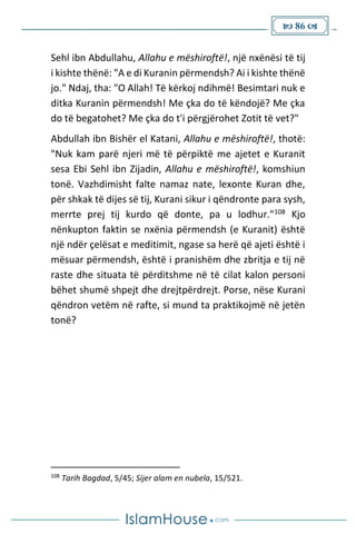  86 
Sehl ibn Abdullahu, Allahu e mëshiroftë!, një nxënësi të tij
i kishte thënë: "A e di Kuranin përmendsh? Ai i kishte thënë
jo." Ndaj, tha: "O Allah! Të kërkoj ndihmë! Besimtari nuk e
ditka Kuranin përmendsh! Me çka do të këndojë? Me çka
do të begatohet? Me çka do t'i përgjërohet Zotit të vet?"
Abdullah ibn Bishër el Katani, Allahu e mëshiroftë!, thotë:
"Nuk kam parë njeri më të përpiktë me ajetet e Kuranit
sesa Ebi Sehl ibn Zijadin, Allahu e mëshiroftë!, komshiun
tonë. Vazhdimisht falte namaz nate, lexonte Kuran dhe,
për shkak të dijes së tij, Kurani sikur i qëndronte para sysh,
merrte prej tij kurdo që donte, pa u lodhur."108 Kjo
nënkupton faktin se nxënia përmendsh (e Kuranit) është
një ndër çelësat e meditimit, ngase sa herë që ajeti është i
mësuar përmendsh, është i pranishëm dhe zbritja e tij në
raste dhe situata të përditshme në të cilat kalon personi
bëhet shumë shpejt dhe drejtpërdrejt. Porse, nëse Kurani
qëndron vetëm në rafte, si mund ta praktikojmë në jetën
tonë?
108
Tarih Bagdad, 5/45; Sijer alam en nubela, 15/521.
 