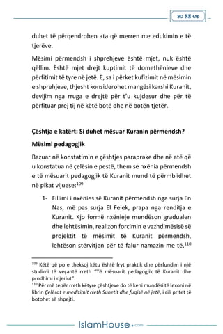  88 
duhet të përqendrohen ata që merren me edukimin e të
tjerëve.
Mësimi përmendsh i shprehjeve është mjet, nuk është
qëllim. Është mjet drejt kuptimit të domethënieve dhe
përfitimit të tyre në jetë. E, sa i përket kufizimit në mësimin
e shprehjeve, thjesht konsiderohet mangësi karshi Kuranit,
devijim nga rruga e drejtë për t’u kujdesur dhe për të
përfituar prej tij në këtë botë dhe në botën tjetër.
Çështja e katërt: Si duhet mësuar Kuranin përmendsh?
Mësimi pedagogjik
Bazuar në konstatimin e çështjes paraprake dhe në atë që
u konstatua në çelësin e pestë, them se nxënia përmendsh
e të mësuarit pedagogjik të Kuranit mund të përmblidhet
në pikat vijuese:109
1- Fillimi i nxënies së Kuranit përmendsh nga surja En
Nas, më pas surja El Felek, prapa nga renditja e
Kuranit. Kjo formë nxënieje mundëson gradualen
dhe lehtësimin, realizon forcimin e vazhdimësisë së
projektit të mësimit të Kuranit përmendsh,
lehtëson stërvitjen për të falur namazin me të,110
109
Këtë që po e theksoj këtu është fryt praktik dhe përfundim i një
studimi të veçantë rreth “Të mësuarit pedagogjik të Kuranit dhe
prodhimi i njeriut”.
110
Për më tepër rreth këtyre çështjeve do të keni mundësi të lexoni në
librin Çelësat e meditimit rreth Sunetit dhe fuqisë në jetë, i cili pritet të
botohet së shpejti.
 