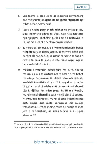  90 
6- Zvogëlimi i pjesës (së re që mësohet përmendsh)
dhe më shumë përqendrim në (përsëritjen) atë që
është nxënë përmendsh.
7- Pjesa e nxënë përmendsh ndahet në shtatë pjesë,
sipas numrit të ditëve të javës. Çdo natë falet me
nga një pjesë, njëherazi pjesën që e emërtova (Të
falurit me Kuran) e nënkupton përsëritjen.
8- Sa herë që shtohet sasia e nxënë përmendsh, bëhet
rishpërndarja e pjesës javore, në mënyrë që të jetë
paralel me shtimin, duke pasur parasysh se sasia e
ditëve të para të javës të jetë më e vogël, ngase
ende nuk është e kalitur.
9- Mësimi përmendsh bëhet sure më sure, ndërsa
mësimi i sures së caktuar për të parën herë bëhet
me ndarje. Surja mund të ndahet në numër ajetesh,
varësisht tematikës së tyre. Ndërkaq, disa tematika
të gjata mund të ndahen në dy ose në më shumë
pjesë. Gjithashtu, nëse pjesa është e shkurtër,
mund të mblidhen disa sosh në një pjesë të vetme.
Kështu, disa tematika mund të jenë vetëm në një
ajet, madje disa ajete përmbajnë një numër
tematikash. E rëndësishme është që ndarja të mos
jetë e rastësishme, as sipas faqeve e as sipas
xhuzave.111
111
Ndarja që nuk i kushton rëndësi tematikës nënkupton përqendrimin
mbi shprehjet dhe harrimin e domethënieve. Këto metoda i kam
 