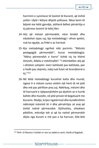  92 
harrimin e synimeve të leximit të Kuranit, që është
çelësi i dytë i këtyre dhjetë çelësave. Nëse kemi të
bëjmë me këtë gjendje, atëherë bëhet përsëritja e
tij përmes leximit të këtij libri.
14- Atij që mëson përmendsh, nëse bindet dhe
edukohet sipas saj, kjo metodologji i ofron qetësi,
nuk ka ngutje, as frikë e as harresë.
15- Kjo metodologji ngrihet mbi parimin: "Mësimi
pedagogjik përmendsh", kurse metodologjia:
"Mëso përmendsh e harro" është siç ka thënë
Ameshi, Allahu e mëshiroftë!: "I shëmbëllen atij që
i ofrohet ushqimi: merr kafshatë pas kafshate, por
e hedh pas shpinës, ndaj nuk futet në brendësinë e
tij."112
16- Në këtë metodologji kursehet koha dhe mundi,
ngase ti e mëson suren vetëm një herë të në jetë
dhe më pas përfiton prej saj. Ndërkaq, mësimi dhe
të harruarit e njëpasnjëshëm pa dyshim se e humb
kohën dhe mundin, në jetë privon të begatuarit me
Kuranin. Madje, krijon ngatërresë dhe kundërshtim
ndërmjet mësimit të ri dhe përsëritjes së asaj që
është nxënë përmendsh. Gjithashtu, shkakton
pikëllim, mërzitje tek ai që ka nxënë përmendsh
diçka nga Kurani e më pas e ka harruar, bile-bile
112
Shih: El Xhamiu li ahlaki er ravi ue adab es sami, Hatib el Bagdadi.
 
