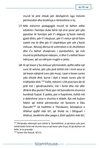  93 
mund të jetë shkak për dëshpërim nga mësimi
përmendsh dhe braktisja e tërësishme e tij.
17- Mbi mësimin pedagogjik mund të bëhet edhe
edukimi i familjes duke bërë një orar javor për çdo
pjesëtar të familjes për t’i dëgjuar (ç’kanë nxënë)
gjatë ditës, për t’i rikujtuar, për t’i nxitur që të falen
natën me të dhe për t’i shpërblyer për atë ç’kanë
mësuar. Kësisoj derisa të ushtrohen e të zhvillohen
dhe t’u bëhet shoqërues i pandashëm, që nuk
mund ta përballojnë ndarjen, si dhe t’u bëhet fener
ndriçues, që ua ndriçon rrugën e jetës.
18- Ai që lexon ç’ka mësuar përmendsh, qoftë edhe një
sure të vetme, për çdo javë është më i mirë sesa ai
që lexon njëqind sure çdo muaj. I pari e lexon suren
çdo shtatë ditë, kurse i dyti e lexon suren çdo të
tridhjetën ditë.113 Vallë, mësimi i cilit prej tyre do të
jetë më i qëndrueshëm, më i fortë dhe më afër
dhikrit dhe punës? Nuk vjen në konsiderim shumica
kundrejt fuqisë. E pakta, por e fuqishme, është më
e dobishme sesa e shumta e dobët. Kjo më kujton
faktin që është përmendur në Sunenin e Ebu
Davudit114 në hadithin e Theubanit, kënaqësia e
Allahut qoftë mbi të!, që thotë se i Dërguari i
Allahut, lavdërimi dhe paqja e Zotit qofshin mbi të!,
113
Përqindja ndërmjet tyre është ¼. Domethënë, ai që lexon çdo javë
është katër herë më shumë sesa ai që lexon çdo muaj. Ai që dyshon në
këtë, le ta provojë.
114
Sunen Ebi Davud, 4/111.
 