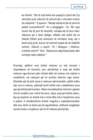  94 
ka thënë: "Do të vijë koha kur popujt e tjerë do t’ju
vërsulen juve sikurse të uriturit që u vërsulen enëve
të ushqimit.” E pyesin: “Meqë atëherë do të jemi të
paktë numerikisht?” Ai u përgjigjet: “Jo. Për nga
numri do të jeni të shumtë, mirëpo do të jeni sikur
shkuma që e bart dallga. Allahu atë kohë do ta
shkulë frikën prej zemrave të armiqve tuaj, që e
kanë prej jush, kurse në zemrat tuaja do ta mbjellë
vehnin. Dikush e pyeti: “O i Dërguar i Allahut,
ç’është vehni?” Tha: “Dashuria ndaj kësaj bote dhe
urrejtja ndaj vdekjes.”
Prandaj, qëllimi nuk është mësimi sa më shumë i
shprehjeve të Kuranit, por përsëritja e asaj që është
mësuar nga Kurani çdo shtatë ditë në namaz me nijetin e
meditimit, në mënyrë që të arrihet shërimi nga vehni.
Çfarëdo që të jetë sasia e mësuar përmendsh, qoftë edhe
një sure e vetme, njëmijë herë është më e dobishme sesa
ajo që është përmendur. Nëse mundësohet mësimi i pjesës
më të madhe ose i tërë Kuranit, sipas asaj që është cekur,
kjo pa dyshim se është më e mirë dhe më e fuqishme sesa
e pakta. E rëndësishme është rregulla e sipërpërmendur
dhe kur sheh se koha po të ngushtohet, atëherë zvogëloje
sasinë duke u kujdesur që të të mbesë përsëritja.
 