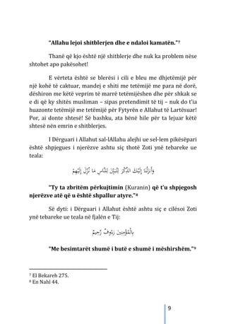9
“Allahu lejoi shitblerjen dhe e ndaloi kamatën.”7
Thanë që kjo është një shitblerje dhe nuk ka problem nëse
shtohet apo pakësohet!
E vërteta është se blerësi i cili e bleu me dhjetëmijë për
një kohë të caktuar, mandej e shiti me tetëmijë me para në dorë,
dëshiron me këtë veprim të marrë tetëmijëshen dhe për shkak se
e di që ky shitës musliman – sipas pretendimit të tij – nuk do t’ia
huazonte tetëmijë me tetëmijë për Fytyrën e Allahut të Lartësuar!
Por, ai donte shtesë! Së bashku, ata bënë hile për ta lejuar këtë
shtesë nën emrin e shitblerjes.
I Dërguari i Allahut sal-lAllahu alejhi ue sel-lem pikësëpari
është shpjegues i njerëzve ashtu siç thotë Zoti ynë tebareke ue
teala:
ُ‫ـ‬‫ﻧ‬ ‫ﺎ‬َ
‫ﻣ‬ ِ
‫ﱠﺎس‬‫ﻨ‬‫ﻠ‬ِ‫ﻟ‬ َِ
ّ
‫ﲔ‬َ‫ﺒ‬ُ
‫ـ‬‫ﺘ‬ِ‫ﻟ‬ َ
‫ﺮ‬ْ
‫ﻛ‬ِّ
‫ﺬ‬‫اﻟ‬ َ
‫ﻚ‬ْ‫ﻴ‬َ‫ﻟ‬ِ‫إ‬ ‫ﺎ‬َ‫ﻨ‬ْ‫ﻟ‬َ
‫َﻧﺰ‬‫أ‬َ
‫و‬
ِّ
‫ﺰ‬
َ‫ﻟ‬ِ‫إ‬ َ
‫ل‬
ْ
‫ﻢ‬ِ
‫ﻬ‬ْ‫ﻴ‬
“Ty ta zbritëm përkujtimin (Kuranin) që t’u shpjegosh
njerëzve atë që u është shpallur atyre.”8
Së dyti: i Dërguari i Allahut është ashtu siç e cilësoi Zoti
ynë tebareke ue teala në fjalën e Tij:
ٌ
‫ﻴﻢ‬ِ
‫ﺣ‬‫ﱠ‬
‫ر‬ ٌ
‫وف‬ُ‫ء‬َ
‫ر‬ َ
‫ﲔ‬ِ‫ﻨ‬ِ
‫ﻣ‬ْ
‫ﺆ‬ُ
‫ﻤ‬ْ‫ﻟ‬ِ
‫ﺎﺑ‬
“Me besimtarët shumë i butë e shumë i mëshirshëm.”9
7 El Bekareh 275.
8 En Nahl 44.
 