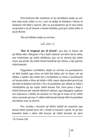 10
Prej butësisë dhe mëshirës së tij sal-lAllahu alejhi ue sel-
lem ndaj nesh, është se na i vuri në dukje të fshehtat e hileve të
shejtanit tek bijtë e njeriut, dhe na paralajmëroi që të mos biem
në grackat e tij në shumë e shumë hadithe, prej tyre është edhe ai
që po flasim.
Tha sal-lAllahu alejhi ue sel-lem:
َ‫ذ‬ِ‫إ‬
ِ
‫ﺔ‬َ‫ﻴﻨ‬ِ‫ﻌ‬ْ‫ﻟ‬ِ
‫ﺎﺑ‬ ْ
‫ﻢ‬ُ‫ﺘ‬ْ‫ﻌ‬َ‫ـ‬‫ﻳ‬‫ﺎ‬َ‫ﺒ‬َ
‫ـ‬‫ﺗ‬ ‫ا‬
“Kur të tregtoni me El Ij’ineh”, pra kur ta lejoni atë
që Allahu dhe i Dërguari i Tij e kanë ndaluar me hilet më të ulëta,
nën emërtimin që është shitblerje, por në të vërtetë kjo është
veçse një perde. Ky është borxh kundrejt një shtese, e kjo qartazi
është kamatë.
Pejgamberi sal-lAllahu alejhi ue sel-lem na paralajmëroi
në këtë hadith nga rënia në këtë lloj hileje për të lejuar atë që
Allahu e ndaloi. Kjo është më e rrezikshme se rënia e muslimanit
në haram duke e ditur që është e tillë, sepse shpresohet prej tij që
një ditë të kthehet tek Zoti i Tij e të pendohet, për shkak se është i
vetëdijshëm që ajo vepër është haram. Por, nëse puna e keqe i
është lustruar për ndonjë shkak të caktuar, nga shpjegimi i gabuar
ose injoranca e thellë, ku mendoi se s’ka gjë të keqe në të, është
mëse normale që mos t’i shkoi ndërmend ndonjë ditë të pendohet
tek Allahu azze ue xhel-le.
Pra, rreziku i haramit që bëhet hallall në arsyetim apo
besim është shumë herë më i rëndë se harami i qartë. Ai që han
kamatën duke e ditur dhe besuar që është kamatë, ky njeri
9 Et Teubeh 128.
 