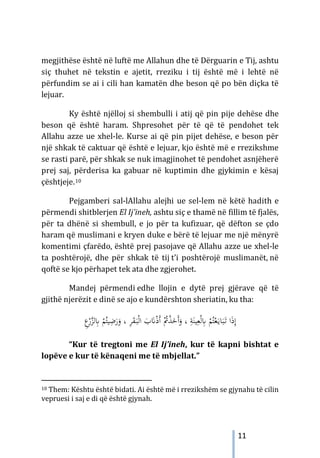 11
megjithëse është në luftë me Allahun dhe të Dërguarin e Tij, ashtu
siç thuhet në tekstin e ajetit, rreziku i tij është më i lehtë në
përfundim se ai i cili han kamatën dhe beson që po bën diçka të
lejuar.
Ky është njëlloj si shembulli i atij që pin pije dehëse dhe
beson që është haram. Shpresohet për të që të pendohet tek
Allahu azze ue xhel-le. Kurse ai që pin pijet dehëse, e beson për
një shkak të caktuar që është e lejuar, kjo është më e rrezikshme
se rasti parë, për shkak se nuk imagjinohet të pendohet asnjëherë
prej saj, përderisa ka gabuar në kuptimin dhe gjykimin e kësaj
çështjeje.10
Pejgamberi sal-lAllahu alejhi ue sel-lem në këtë hadith e
përmendi shitblerjen El Ij’ineh, ashtu siç e thamë në fillim të fjalës,
për ta dhënë si shembull, e jo për ta kufizuar, që dëfton se çdo
haram që muslimani e kryen duke e bërë të lejuar me një mënyrë
komentimi çfarëdo, është prej pasojave që Allahu azze ue xhel-le
ta poshtërojë, dhe për shkak të tij t’i poshtërojë muslimanët, në
qoftë se kjo përhapet tek ata dhe zgjerohet.
Mandej përmendi edhe llojin e dytë prej gjërave që të
gjithë njerëzit e dinë se ajo e kundërshton sheriatin, ku tha:
‫ا‬ َ
‫ب‬َ
�ْ‫ذ‬َ‫أ‬ ُْ
‫ﰎ‬ْ
‫ﺬ‬َ
‫َﺧ‬‫أ‬َ
‫و‬ ، ِ
‫ﺔ‬َ‫ﻴﻨ‬ِ‫ﻌ‬ْ‫ﻟ‬ِ
‫ﺎﺑ‬ ْ
‫ﻢ‬ُ‫ﺘ‬ْ‫ﻌ‬َ‫ـ‬‫ﻳ‬‫ﺎ‬َ‫ﺒ‬َ
‫ـ‬‫ﺗ‬ ‫ا‬َ‫ذ‬ِ‫إ‬
َ
‫ـ‬‫ﺒ‬ْ‫ﻟ‬
َ
‫ﻘ‬
، ِ
‫ﺮ‬
ْ
‫ﻢ‬ُ‫ﻴﺘ‬ِ
‫ﺿ‬َ
‫ر‬َ
‫و‬
ِ
‫ﺎﺑ‬
ِ
‫ع‬ْ
‫ر‬‫ﱠ‬
‫ﺰ‬‫ﻟ‬
“Kur të tregtoni me El Ij’ineh, kur të kapni bishtat e
lopëve e kur të kënaqeni me të mbjellat.”
10 Them: Kështu është bidati. Ai është më i rrezikshëm se gjynahu të cilin
vepruesi i saj e di që është gjynah.
 