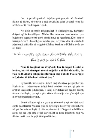 12
Pra: u preokupuat në ndjekje pas plaçkës së dunjasë,
fitimit të riskut, në emrin e asaj që Allahu azze ue xhel-le na ka
urdhëruar të rendim pas riskut.
Në këtë mënyrë muslimanët e ekzagjerojnë, harrojnë
detyrat që ia ka obliguar Allahu dhe hutohen duke rendur pas
bujqësisë, bagëtisë e të tjera përfitimeve të ngjashme. Kjo i bën të
harrojnë çfarë i ka obliguar Allahu prej detyrave dhe si shembull
përmendi xhihadin në rrugë të Allahut, ku tha sal-lAllahu alejhi ue
sel-lem:
‫ا‬ َ
‫ب‬َ
�ْ‫ذ‬َ‫أ‬ ُْ
‫ﰎ‬ْ
‫ﺬ‬َ
‫َﺧ‬‫أ‬َ
‫و‬ ، ِ
‫ﺔ‬َ‫ﻴﻨ‬ِ‫ﻌ‬ْ‫ﻟ‬ِ
‫ﺎﺑ‬ ْ
‫ﻢ‬ُ‫ﺘ‬ْ‫ﻌ‬َ‫ـ‬‫ﻳ‬‫ﺎ‬َ‫ﺒ‬َ
‫ـ‬‫ﺗ‬ ‫ا‬َ‫ذ‬ِ‫إ‬
َ
‫ـ‬‫ﺒ‬ْ‫ﻟ‬
، ِ
‫ﺮ‬َ
‫ﻘ‬
ْ
‫ﻢ‬ُ‫ﻴﺘ‬ِ
‫ﺿ‬َ
‫ر‬َ
‫و‬
ِ
‫ﺎﺑ‬
ْ
‫ﻛ‬
َ
‫ﺮ‬َ
‫ـ‬‫ﺗ‬َ
‫و‬ ، ِ
‫ع‬ْ
‫ر‬‫ﱠ‬
‫ﺰ‬‫ﻟ‬
ُ‫ﱠ‬
‫اﻪﻠﻟ‬ َ
‫ﻂ‬‫ﱠ‬
‫ﻠ‬َ
‫ﺳ‬ ، َ
‫ﺎد‬َ
‫ﻬ‬ِْ
‫اﳉ‬ ْ
‫ﻢ‬ُ‫ﺘ‬
ِ
‫د‬ َ
‫ﱃ‬ِ‫إ‬ ‫ا‬‫ﻮ‬ُ
‫ﻌ‬ ِ
‫ﺟ‬ْ
‫ﺮ‬َ
‫ـ‬‫ﺗ‬ ‫ﱠ‬
‫ﱴ‬َ
‫ﺣ‬ ُ‫ﻪ‬ُ‫ﻋ‬ِ
‫ﺰ‬ْ‫ﻨ‬َ‫ـ‬‫ﻳ‬ َ
‫ﻻ‬ ًّ
‫ﻻ‬ُ‫ذ‬ ْ
‫ﻢ‬ُ
‫ﻜ‬ْ‫ﻴ‬َ‫ﻠ‬َ‫ﻋ‬
ُ
‫ﻜ‬ِ‫ﻳﻨ‬
ْ
‫ﻢ‬
“Kur të tregtoni me El Ij’ineh, kur të kapni bishtat e
lopëve, kur të kënaqeni me të mbjellat e të lini xhihadin, do
t’ua hedh Allahu tek ju poshtërimin dhe nuk do t’ua largojë
atë, derisa të ktheheni në fenë tuaj.”
Ky hadith, siç e shihni është prej shenjave pejgamberike.
Poshtërimi i përmendur është bërë realitet tek ne, që për të
ardhur keq është i dukshëm. E kemi për detyrë që nga ky hadith
të marrim ilaçin, pasiqë u përcaktua sëmundja dhe ç’ka sjell ajo
me vete prej poshtërimit.
Bëmë shkaqet që na çuan te sëmundja, që në këtë rast
është poshtërimi. Atëherë nuk na ngelet gjë tjetër veç të kthehemi
në përdorimin e ilaçit të cilin e përcaktoi i Dërguari sal-lAllahu
alejhi ue sel-lem, dhe e tha qartësisht se nëse kthehemi tek Ai,
Allahu do të na e largojë këtë poshtërim.
 