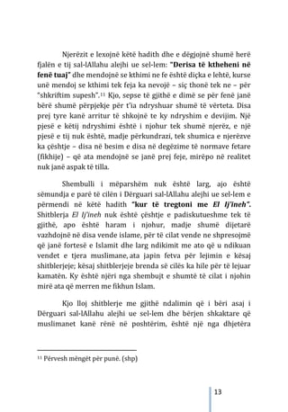 13
Njerëzit e lexojnë këtë hadith dhe e dëgjojnë shumë herë
fjalën e tij sal-lAllahu alejhi ue sel-lem: “Derisa të ktheheni në
fenë tuaj” dhe mendojnë se kthimi ne fe është diçka e lehtë, kurse
unë mendoj se kthimi tek feja ka nevojë – siç thonë tek ne – për
“shkriftim supesh”.11 Kjo, sepse të gjithë e dimë se për fenë janë
bërë shumë përpjekje për t’ia ndryshuar shumë të vërteta. Disa
prej tyre kanë arritur të shkojnë te ky ndryshim e devijim. Një
pjesë e këtij ndryshimi është i njohur tek shumë njerëz, e një
pjesë e tij nuk është, madje përkundrazi, tek shumica e njerëzve
ka çështje – disa në besim e disa në degëzime të normave fetare
(fikhije) – që ata mendojnë se janë prej feje, mirëpo në realitet
nuk janë aspak të tilla.
Shembulli i mëparshëm nuk është larg, ajo është
sëmundja e parë të cilën i Dërguari sal-lAllahu alejhi ue sel-lem e
përmendi në këtë hadith “kur të tregtoni me El Ij’ineh”.
Shitblerja El Ij’ineh nuk është çështje e padiskutueshme tek të
gjithë, apo është haram i njohur, madje shumë dijetarë
vazhdojnë në disa vende islame, për të cilat vende ne shpresojmë
që janë fortesë e Islamit dhe larg ndikimit me ato që u ndikuan
vendet e tjera muslimane, ata japin fetva për lejimin e kësaj
shitblerjeje; kësaj shitblerjeje brenda së cilës ka hile për të lejuar
kamatën. Ky është njëri nga shembujt e shumtë të cilat i njohin
mirë ata që merren me fikhun Islam.
Kjo lloj shitblerje me gjithë ndalimin që i bëri asaj i
Dërguari sal-lAllahu alejhi ue sel-lem dhe bërjen shkaktare që
muslimanet kanë rënë në poshtërim, është një nga dhjetëra
11 Përvesh mëngët për punë. (shp)
 