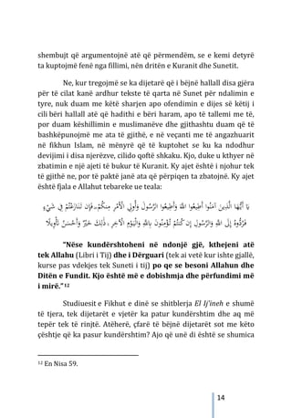 14
shembujt që argumentojnë atë që përmendëm, se e kemi detyrë
ta kuptojmë fenë nga fillimi, nën dritën e Kuranit dhe Sunetit.
Ne, kur tregojmë se ka dijetarë që i bëjnë hallall disa gjëra
për të cilat kanë ardhur tekste të qarta në Sunet për ndalimin e
tyre, nuk duam me këtë sharjen apo ofendimin e dijes së këtij i
cili bëri hallall atë që hadithi e bëri haram, apo të tallemi me të,
por duam këshillimin e muslimanëve dhe gjithashtu duam që të
bashkëpunojmë me ata të gjithë, e në veçanti me të angazhuarit
në fikhun Islam, në mënyrë që të kuptohet se ku ka ndodhur
devijimi i disa njerëzve, cilido qoftë shkaku. Kjo, duke u kthyer në
zbatimin e një ajeti të bukur të Kuranit. Ky ajet është i njohur tek
të gjithë ne, por të paktë janë ata që përpiqen ta zbatojnë. Ky ajet
është fjala e Allahut tebareke ue teala:
‫ﻮ‬ُ‫ﻴﻌ‬ِ
‫َﻃ‬‫أ‬َ
‫و‬ َ‫ﱠ‬
‫اﻪﻠﻟ‬ ‫ا‬‫ﻮ‬ُ‫ﻴﻌ‬ِ
‫َﻃ‬‫أ‬ ‫ا‬‫ﻮ‬ُ‫ﻨ‬َ
‫آﻣ‬ َ
‫ﻳﻦ‬ِ
‫ﺬ‬‫ﱠ‬‫ﻟ‬‫ا‬ ‫ﺎ‬َ
‫ﻬ‬‫ﱡ‬
‫ـ‬‫ﻳ‬َ‫أ‬ َ
�
‫اﻟ‬ ‫ا‬
‫ﻮ‬ُ
‫ﺳ‬‫ﱠ‬
‫ﺮ‬
ِ
‫ُوﱄ‬‫أ‬َ
‫و‬ َ
‫ل‬
َ‫ﻓ‬ ۖ ْ
‫ﻢ‬ُ
‫ﻜ‬‫ﻨ‬ِ
‫ﻣ‬ ِ
‫ﺮ‬ْ
‫َﻣ‬ْ
‫اﻷ‬
ٍ
‫ء‬ْ
‫ﻲ‬َ
‫ﺷ‬ ِ
‫ﰲ‬ ْ
‫ﻢ‬ُ‫ﺘ‬ْ‫ﻋ‬َ
‫ﺎز‬َ‫ﻨ‬َ
‫ـ‬‫ﺗ‬ ‫ن‬ِ‫ﺈ‬
‫ﻮ‬ُ‫ﻨ‬ِ
‫ﻣ‬ْ
‫ﺆ‬ُ
‫ـ‬‫ﺗ‬ ْ
‫ﻢ‬ُ‫ﻨﺘ‬ُ
‫ﻛ‬‫ن‬ِ‫إ‬ ِ
‫ﻮل‬ُ
‫ﺳ‬‫ﱠ‬
‫ﺮ‬‫اﻟ‬َ
‫و‬ ِ‫ﱠ‬
‫اﻪﻠﻟ‬ َ
‫ﱃ‬ِ‫إ‬ ُ‫ﱡوﻩ‬
‫د‬ُ
‫ﺮ‬َ
‫ـ‬‫ﻓ‬
ِ
‫ﺎﺑ‬ َ
‫ن‬
ِ‫ﱠ‬
‫ﻪﻠﻟ‬
ْ
‫ﻮ‬َ
‫ـ‬‫ﻴ‬ْ‫ﻟ‬‫ا‬َ
‫و‬
َ
‫ﻚ‬ِ‫ﻟ‬َٰ‫ذ‬ ۚ ِ
‫ﺮ‬ِ
‫ﺧ‬ ْ
‫اﻵ‬ ِ
‫م‬
ً
‫ﻳﻼ‬ِ
‫و‬َْ
‫ﺄﺗ‬ ُ
‫ﻦ‬َ
‫ﺴ‬ْ
‫َﺣ‬‫أ‬َ
‫و‬ ٌْ
‫ﲑ‬َ
‫ﺧ‬
“Nëse kundërshtoheni në ndonjë gjë, kthejeni atë
tek Allahu (Libri i Tij) dhe i Dërguari (tek ai vetë kur ishte gjallë,
kurse pas vdekjes tek Suneti i tij) po qe se besoni Allahun dhe
Ditën e Fundit. Kjo është më e dobishmja dhe përfundimi më
i mirë.”12
Studiuesit e Fikhut e dinë se shitblerja El Ij’ineh e shumë
të tjera, tek dijetarët e vjetër ka patur kundërshtim dhe aq më
tepër tek të rinjtë. Atëherë, çfarë të bëjnë dijetarët sot me këto
çështje që ka pasur kundërshtim? Ajo që unë di është se shumica
12 En Nisa 59.
 