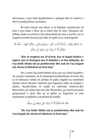 15
dërrmuese e tyre këtë kundërshtim e pohojnë dhe të vjetrën e
lënë të pandryshuar, siç thuhet.
Në këtë situatë unë them: si të kthehen muslimanët në
fenë e tyre duke e ditur që ai është ilaçi të cilin i Dërguari sal-
lAllahu alejhi ue sel-lem e tha tekstualisht që nëse e marrin, do t’u
largohet poshtërimi prej tyre dhe në qoftë se jo, nuk largohet.
‫ا‬ َ
‫ب‬َ
�ْ‫ذ‬َ‫أ‬ ُْ
‫ﰎ‬ْ
‫ﺬ‬َ
‫َﺧ‬‫أ‬َ
‫و‬ ، ِ
‫ﺔ‬َ‫ﻴﻨ‬ِ‫ﻌ‬ْ‫ﻟ‬ِ
‫ﺎﺑ‬ ْ
‫ﻢ‬ُ‫ﺘ‬ْ‫ﻌ‬َ‫ـ‬‫ﻳ‬‫ﺎ‬َ‫ﺒ‬َ
‫ـ‬‫ﺗ‬ ‫ا‬َ‫ذ‬ِ‫إ‬
َ
‫ـ‬‫ﺒ‬ْ‫ﻟ‬
، ِ
‫ﺮ‬َ
‫ﻘ‬
ْ
‫ﻢ‬ُ‫ﻴﺘ‬ِ
‫ﺿ‬َ
‫ر‬َ
‫و‬
ِ
‫ﺎﺑ‬
ْ
‫ﻛ‬
َ
‫ﺮ‬َ
‫ـ‬‫ﺗ‬َ
‫و‬ ، ِ
‫ع‬ْ
‫ر‬‫ﱠ‬
‫ﺰ‬‫ﻟ‬
ُ‫ﱠ‬
‫اﻪﻠﻟ‬ َ
‫ﻂ‬‫ﱠ‬
‫ﻠ‬َ
‫ﺳ‬ ، َ
‫ﺎد‬َ
‫ﻬ‬ِْ
‫اﳉ‬ ْ
‫ﻢ‬ُ‫ﺘ‬
ِ
‫ﺟ‬ْ
‫ﺮ‬َ
‫ـ‬‫ﺗ‬ ‫ﱠ‬
‫ﱴ‬َ
‫ﺣ‬ ُ‫ﻪ‬ُ‫ﻋ‬ِ
‫ﺰ‬ْ‫ﻨ‬َ‫ـ‬‫ﻳ‬ َ
‫ﻻ‬ ًّ
‫ﻻ‬ُ‫ذ‬ ْ
‫ﻢ‬ُ
‫ﻜ‬ْ‫ﻴ‬َ‫ﻠ‬َ‫ﻋ‬
ِ
‫د‬ َ
‫ﱃ‬ِ‫إ‬ ‫ا‬‫ﻮ‬ُ
‫ﻌ‬
ُ
‫ﻜ‬ِ‫ﻳﻨ‬
ْ
‫ﻢ‬
“Kur të tregtoni me El Ij’ineh, kur të kapni bishtat e
lopëve, kur të kënaqeni me të mbjellat e të lini xhihadin, do
t’ua hedh Allahu tek ju poshtërimin dhe nuk do t’ua largojë
atë, derisa të ktheheni në fenë tuaj.”
Pra, i vetmi ilaç është kthimi në fe, por siç e dinë të gjithë e
në veçanti studiuesit, në fe ekzistojnë kundërshtime të forta dhe
jo të kufizuara vetëm në çështje të pakta degësh siç mendojnë
shumë autorë librash e dijetarë, por kapërcen edhe në çështjet e
akides. Kundërshtim të madh ka ndërmjet Esharive dhe
Maturidive, po ashtu mes tyre dhe Mutezilive, pa marrë parasysh
grupacionet e tjera dhe që të gjithë na llogariten se janë
muslimanë, të gjithëve u drejtohet ky hadith:
َ
‫ﺣ‬ ُ‫ﻪ‬ُ‫ﻋ‬ِ
‫ﺰ‬ْ‫ﻨ‬َ‫ـ‬‫ﻳ‬ َ
‫ﻻ‬ ًّ
‫ﻻ‬ُ‫ذ‬ ْ
‫ﻢ‬ُ
‫ﻜ‬ْ‫ﻴ‬َ‫ﻠ‬َ‫ﻋ‬ ُ‫ﱠ‬
‫اﻪﻠﻟ‬ َ
‫ﻂ‬‫ﱠ‬‫ﻠ‬َ
‫ﺳ‬
ْ
‫ﺮ‬َ
‫ـ‬‫ﺗ‬ ‫ﱠ‬
‫ﱴ‬
ُ
‫ﻌ‬ ِ
‫ﺟ‬
ِ‫إ‬ ‫ا‬‫ﻮ‬
ُ
‫ﻜ‬ِ‫ﻳﻨ‬ِ
‫د‬ َ
‫ﱃ‬
ْ
‫ﻢ‬
“Do t’ua hedh Allahu tek ju poshtërimin dhe nuk do
t’ua largojë atë, derisa të ktheheni në fenë tuaj.”
 