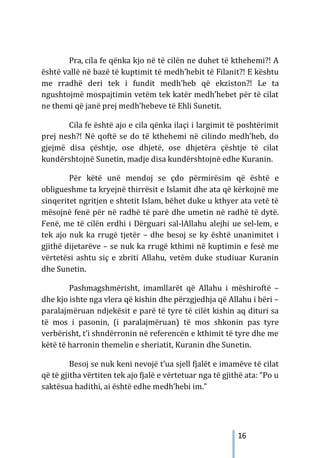 16
Pra, cila fe qënka kjo në të cilën ne duhet të kthehemi?! A
është vallë në bazë të kuptimit të medh’hebit të Filanit?! E kështu
me rradhë deri tek i fundit medh’heb që ekziston?! Le ta
ngushtojmë mospajtimin vetëm tek katër medh’hebet për të cilat
ne themi që janë prej medh’hebeve të Ehli Sunetit.
Cila fe është ajo e cila qënka ilaçi i largimit të poshtërimit
prej nesh?! Në qoftë se do të kthehemi në cilindo medh’heb, do
gjejmë disa çështje, ose dhjetë, ose dhjetëra çështje të cilat
kundërshtojnë Sunetin, madje disa kundërshtojnë edhe Kuranin.
Për këtë unë mendoj se çdo përmirësim që është e
obligueshme ta kryejnë thirrësit e Islamit dhe ata që kërkojnë me
sinqeritet ngritjen e shtetit Islam, bëhet duke u kthyer ata vetë të
mësojnë fenë për në radhë të parë dhe umetin në radhë të dytë.
Fenë, me të cilën erdhi i Dërguari sal-lAllahu alejhi ue sel-lem, e
tek ajo nuk ka rrugë tjetër – dhe besoj se ky është unanimitet i
gjithë dijetarëve – se nuk ka rrugë kthimi në kuptimin e fesë me
vërtetësi ashtu siç e zbriti Allahu, vetëm duke studiuar Kuranin
dhe Sunetin.
Pashmagshmërisht, imamllarët që Allahu i mëshiroftë –
dhe kjo ishte nga vlera që kishin dhe përzgjedhja që Allahu i bëri –
paralajmëruan ndjekësit e parë të tyre të cilët kishin aq dituri sa
të mos i pasonin, (i paralajmëruan) të mos shkonin pas tyre
verbërisht, t’i shndërronin në referencën e kthimit të tyre dhe me
këtë të harronin themelin e sheriatit, Kuranin dhe Sunetin.
Besoj se nuk keni nevojë t’ua sjell fjalët e imamëve të cilat
që të gjitha vërtiten tek ajo fjalë e vërtetuar nga të gjithë ata: “Po u
saktësua hadithi, ai është edhe medh’hebi im.”
 