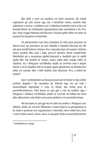 17
Kjo fjalë e tyre na mjafton në këtë moment. Ky është
argument që çdo imam nga ata e këshilloi veten, umetin dhe
ndjekësit e tij kur i urdhëroi që t’i kthehen hadithit nëse ai bie në
kundërshtim me ixhtihadin (përpjekjen) dhe mendimin e tij. Pra,
kjo i hap rrugën kthimit tek Kurani e Suneti qoftë edhe në emër të
pasimit të imamëve verbërisht.
Të përmendim tani disa shembuj të cilat janë prezent në
librat tonë, që mësohen në çdo shkollë e fakultet sheriati etj. Në
një prej medh’hebeve Islame: kur namazliu hyn në namaz i lëshon
duart poshtë dhe nuk i lidh, përse?! Kështu thotë medh’hebi!
Ndërkohë që u munduan gjithë dijetarët e hadithit për të sjellë
qoftë dhe një hadith të vetëm, zaten edhe daif, madje edhe të
shpikur, ku i Dërguari sal-lAllahu alejhi ue sel-lem nuk e kapte
dorën e tij të djathtë mbi të majtën gjatë qëndrimit në këmbë kur
ishte në namaz, dhe i tillë hadith nuk ekziston. Pra, a është ky
islami?
Jam i vetëdijshëm se disa prej jush do të thonë se kjo është
çështje degësh.13 Ka mundësi që dikush nga ata që nuk i
kontrollojnë shprehjet e veta të thotë: kjo është prej të
parëndësishmeve. Unë besoj se çdo gjë e cila ka ardhur nga i
Dërguari i Allahut sal-lAllahu alejhi ue sel-lem në lidhje me fenë
dhe adhurimin nuk është asesi prej çështjeve të parëndësishme.
Ne besojmë se çdo gjë me të cilën ka ardhur i Dërguari sal-
lAllahu alejhi ue sel-lem fillimisht e kemi detyrë ta përqafojmë si
fe, duke e peshuar me argumentet e sheriatit, nëse është farz, farz
e nëse është sunet, sunet. Ama, ta quajmë diçka të parëndësishme
13 Jothelbësore. (shp)
 