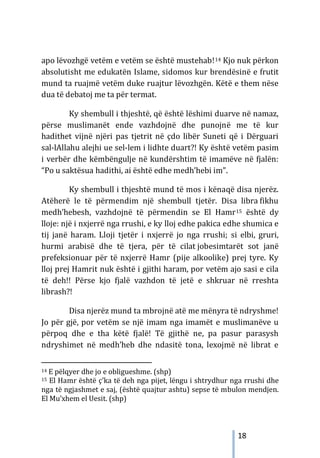 18
apo lëvozhgë vetëm e vetëm se është mustehab!14 Kjo nuk përkon
absolutisht me edukatën Islame, sidomos kur brendësinë e frutit
mund ta ruajmë vetëm duke ruajtur lëvozhgën. Këtë e them nëse
dua të debatoj me ta për termat.
Ky shembull i thjeshtë, që është lëshimi duarve në namaz,
përse muslimanët ende vazhdojnë dhe punojnë me të kur
hadithet vijnë njëri pas tjetrit në çdo libër Suneti që i Dërguari
sal-lAllahu alejhi ue sel-lem i lidhte duart?! Ky është vetëm pasim
i verbër dhe këmbëngulje në kundërshtim të imamëve në fjalën:
“Po u saktësua hadithi, ai është edhe medh’hebi im”.
Ky shembull i thjeshtë mund të mos i kënaqë disa njerëz.
Atëherë le të përmendim një shembull tjetër. Disa libra fikhu
medh’hebesh, vazhdojnë të përmendin se El Hamr15 është dy
lloje: një i nxjerrë nga rrushi, e ky lloj edhe pakica edhe shumica e
tij janë haram. Lloji tjetër i nxjerrë jo nga rrushi; si elbi, gruri,
hurmi arabisë dhe të tjera, për të cilat jobesimtarët sot janë
prefeksionuar për të nxjerrë Hamr (pije alkoolike) prej tyre. Ky
lloj prej Hamrit nuk është i gjithi haram, por vetëm ajo sasi e cila
të deh!! Përse kjo fjalë vazhdon të jetë e shkruar në rreshta
librash?!
Disa njerëz mund ta mbrojnë atë me mënyra të ndryshme!
Jo për gjë, por vetëm se një imam nga imamët e muslimanëve u
përpoq dhe e tha këtë fjalë! Të gjithë ne, pa pasur parasysh
ndryshimet në medh’heb dhe ndasitë tona, lexojmë në librat e
14 E pëlqyer dhe jo e obligueshme. (shp)
15 El Hamr është ç’ka të deh nga pijet, lëngu i shtrydhur nga rrushi dhe
nga të ngjashmet e saj, (është quajtur ashtu) sepse të mbulon mendjen.
El Mu’xhem el Uesit. (shp)
 