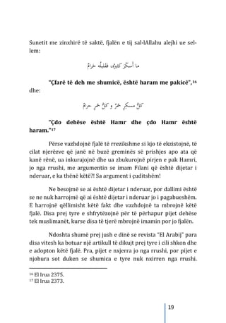 19
Sunetit me zinxhirë të saktë, fjalën e tij sal-lAllahu alejhi ue sel-
lem:
ٌ
‫ام‬‫ﺮ‬َ
‫ﺣ‬ ‫ﻪ‬ُ‫ﻠ‬‫ﻠﻴ‬َ
‫ﻘ‬‫ﻓ‬ ،‫ﻩ‬ُ‫ﻛﺜﲑ‬ َ
‫ﺮ‬َ
‫ﻜ‬‫َﺳ‬‫أ‬ ‫ﻣﺎ‬
“Çfarë të deh me shumicë, është haram me pakicë”,16
dhe:
ٌ
‫ام‬‫ﺮ‬‫ﺣ‬ ٍ
‫ﺮ‬‫ﲬ‬ ‫ﱡ‬
‫ﻛﻞ‬‫و‬ ٌ
‫ﲬﺮ‬ ٍ
‫ﺮ‬ِ‫ﻣﺴﻜ‬ ‫ﱡ‬
‫ﻛﻞ‬
“Çdo dehëse është Hamr dhe çdo Hamr është
haram.”17
Përse vazhdojnë fjalë të rrezikshme si kjo të ekzistojnë, të
cilat njerëzve që janë në buzë greminës së prishjes apo ata që
kanë rënë, ua inkurajojnë dhe ua zbukurojnë pirjen e pak Hamri,
jo nga rrushi, me argumentin se imam Filani që është dijetar i
nderuar, e ka thënë këtë?! Sa argument i çuditshëm!
Ne besojmë se ai është dijetar i nderuar, por dallimi është
se ne nuk harrojmë që ai është dijetar i nderuar jo i pagabueshëm.
E harrojnë qëllimisht këtë fakt dhe vazhdojnë ta mbrojnë këtë
fjalë. Disa prej tyre e shfrytëzojnë për të përhapur pijet dehëse
tek muslimanët, kurse disa të tjerë mbrojnë imamin por jo fjalën.
Ndoshta shumë prej jush e dinë se revista “El Arabij” para
disa vitesh ka botuar një artikull të dikujt prej tyre i cili shkon dhe
e adopton këtë fjalë. Pra, pijet e nxjerra jo nga rrushi, por pijet e
njohura sot duken se shumica e tyre nuk nxirren nga rrushi.
16 El Irua 2375.
17 El Irua 2373.
 