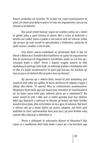 20
Nxorri artikullin në revistën “El Arabij” ku i lejoi muslimanëve të
pinë ç’të duan prej këtyre pijeve të reja me argumentin, mos pi aq
shumë sa të dehesh.
Kjo punë është fantazi, sepse në realitet ashtu siç e dimë
të gjithë, pika e parë tërheq të dytën dhe e treta të katërtën e
kështu me radhë. Sasia e paktë e cila nuk të deh në vetvete, është
një proçes që nuk mund të përcaktohet e kufizohet, andaj do të
sjelli sasinë e madhe e cila të deh.
Unë them: përse vazhdojnë të qëndrojnë fjalë si kjo në
librat e fikhut ku i kundërvihet haditheve të qarta në argumentim
dhe të vërtetuara të Pejgamberit sal-lAllahu alejhi ue sel-lem që i
rrëzojnë fjalët e tilla?! Përse i hapim rrugën autorit të tillë
dashakeq të përhapi këtë fjalë, të ndërtojë pallate e kështjella mbi
të dhe t’u lejojë muslimanëve të pinë pije haram, me kushtin që
mos pi aq sa të dehesh dhe pi pak e mos pi shumë!
Ky person që e shkroi këtë, mund të jetë dashakeq, por
mund të jetë edhe me qëllim të mirë, dëshiron të ndjekë rrugën e
dikujt dhe thotë: “O njerëz! Mos ja vështirësoni muslimanëve.
Meqenëse kemi fjalë nga një imam prej imamëve të muslimanëve
që ua lejon atyre këtë pije, atëherë përse po e ndalojmë?!” Ky
autor mund të jetë i tillë, por si është gjendja jonë kur shohim
dikë nga dijetarët e nderuar të Shamit që boton një libër kritike
kundër kësaj fjale, dhe në kritikën së tij e gjen të tuhatur. Një herë
e mbron atë që e thotë fjalën që autori adoptoi, një herë sjell
hadithet të cilat i përmendëm disa prej tyre, që janë kritikë ndaj
autorit dhe ndaj kujt u mbështet ai.
Përse e shikojmë të nderuarin dijetar të lëkundur?! Kjo
sepse ai e madhëron këtë fjalë duke e parë që e ka burimin nga
 