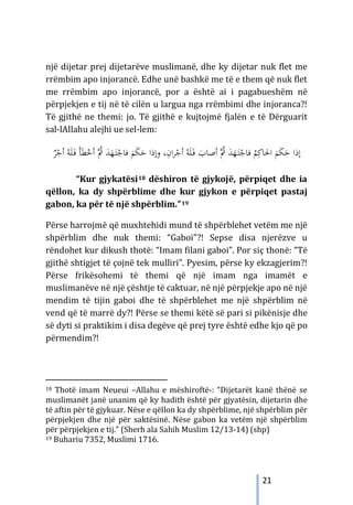 21
një dijetar prej dijetarëve muslimanë, dhe ky dijetar nuk flet me
rrëmbim apo injorancë. Edhe unë bashkë me të e them që nuk flet
me rrëmbim apo injorancë, por a është ai i pagabueshëm në
përpjekjen e tij në të cilën u largua nga rrëmbimi dhe injoranca?!
Të gjithë ne themi: jo. Të gjithë e kujtojmë fjalën e të Dërguarit
sal-lAllahu alejhi ue sel-lem:
،ِ
‫ان‬‫ﺮ‬ْ
‫أﺟ‬ ُ‫ﻪ‬َ‫ﻠ‬َ
‫ـ‬‫ﻓ‬ َ
‫أﺻﺎب‬ ‫ُﱠ‬
‫ﰒ‬ َ
‫ﺪ‬َ
‫ﻬ‬َ
‫ـ‬‫ﺘ‬ْ
‫ﻓﺎﺟ‬ ُ
‫ﻢ‬ِ‫اﳊﺎﻛ‬ َ
‫ﻢ‬َ
‫ﻜ‬َ
‫ﺣ‬ ‫إذا‬
‫و‬
‫إذا‬
َ
‫ﺣ‬
َ
‫ﻢ‬َ
‫ﻜ‬
‫ﻓ‬
‫ُﱠ‬
‫ﰒ‬ َ
‫ﺪ‬َ
‫ﻬ‬َ
‫ـ‬‫ﺘ‬ْ
‫ﺎﺟ‬
ْ
‫أﺟ‬ ُ‫ﻪ‬َ‫ﻠ‬َ
‫ـ‬‫ﻓ‬ َ‫ﺄ‬َ‫ﻄ‬ْ
‫أﺧ‬
ٌ
‫ﺮ‬
“Kur gjykatësi18 dëshiron të gjykojë, përpiqet dhe ia
qëllon, ka dy shpërblime dhe kur gjykon e përpiqet pastaj
gabon, ka për të një shpërblim.”19
Përse harrojmë që muxhtehidi mund të shpërblehet vetëm me një
shpërblim dhe nuk themi: “Gaboi”?! Sepse disa njerëzve u
rëndohet kur dikush thotë: “Imam filani gaboi”. Por siç thonë: “Të
gjithë shtigjet të çojnë tek mulliri”. Pyesim, përse ky ekzagjerim?!
Përse frikësohemi të themi që një imam nga imamët e
muslimanëve në një çështje të caktuar, në një përpjekje apo në një
mendim të tijin gaboi dhe të shpërblehet me një shpërblim në
vend që të marrë dy?! Përse se themi këtë së pari si pikënisje dhe
së dyti si praktikim i disa degëve që prej tyre është edhe kjo që po
përmendim?!
18 Thotë imam Neueui –Allahu e mëshiroftë-: “Dijetarët kanë thënë se
muslimanët janë unanim që ky hadith është për gjyatësin, dijetarin dhe
të aftin për të gjykuar. Nëse e qëllon ka dy shpërblime, një shpërblim për
përpjekjen dhe një për saktësinë. Nëse gabon ka vetëm një shpërblim
për përpjekjen e tij.” (Sherh ala Sahih Muslim 12/13-14) (shp)
19 Buhariu 7352, Muslimi 1716.
 