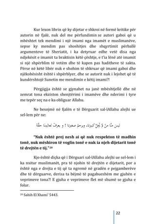 22
Kur lexon librin që ky dijetar e shkroi në formë kritike për
autorin në fjalë, nuk del me përfundimin se autori gaboi që u
mbështet tek mendimi i një imami nga imamët e muslimanëve,
sepse ky mendim pas shoshitjes dhe shqyrtimit përballë
argumenteve të Sheriatit, i ka detyruar edhe vetë disa nga
ndjekësit e imamit ta braktisin këtë çështje, e t’ia lënë atë imamit
si një shpërblim të vetëm dhe të kapen pas haditheve të sakta.
Përse në këtë libër nuk e shohim të shkruar që imami gaboi dhe
njëkohësisht është i shpërblyer, dhe se autorit nuk i lejohet që të
kundërshtojë Sunetin me mendimin e këtij imami?!
Përgjigjja është se gjynahet na janë mbështjellë dhe në
zemrat tona ekziston shenjtërimi i imamëve dhe nderimi i tyre
me tepër seç na e ka obliguar Allahu.
Ne besojmë në fjalën e të Dërguarit sal-lAllahu alejhi ue
sel-lem për ne:
‫ﻟ‬
ْ
‫ﻳﻌﺮف‬ ‫و‬ ! �َ‫ﺻﻐﲑ‬ ْ
‫وﻳﺮﺣﻢ‬ ،�َ‫ﻛﺒﲑ‬‫ﱠ‬
‫ﻞ‬ُِ
‫ﳚ‬ ْ‫ﱂ‬ ْ
‫ﻣﻦ‬ ‫ﱠﺎ‬‫ﻨ‬‫ﻣ‬ َ
‫ﻴﺲ‬
‫ﻟﻌ‬
َ‫ﻨ‬ِ
‫ﻤ‬ِ‫ﺎﻟ‬
ُ‫ﱠﻪ‬
‫ﻘ‬‫ﺣ‬ ‫ﺎ‬
“Nuk është prej nesh ai që nuk respekton të madhin
tonë, nuk mëshiron të voglin tonë e nuk ia njeh dijetarit tonë
të drejtën e tij.”20
Kjo është diçka që i Dërguari sal-lAllahu alejhi ue sel-lem i
ka nxitur muslimanët, pra të njohin të drejtën e dijetarit, por a
është nga e drejta e tij që ta ngremë në gradën e pejgamberëve
dhe të dërguarve, derisa ta bëjmë të pagabueshëm me gjuhën e
veprimeve tona?! E gjuha e veprimeve flet më shumë se gjuha e
folur.
20 Sahih El Xhami’ 5443.
 