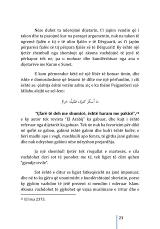 23
Nëse duhet ta nderojmë dijetarin, t’i japim vendin që i
takon dhe ta pasojmë kur na paraqet argumentin, nuk na takon të
ngremë fjalën e tij e të ulim fjalën e të Dërguarit, as t’i japim
përparësi fjalës së tij përpara fjalës së të Dërguarit! Ky është një
tjetër shembull nga shembujt që akoma vazhdojnë të jenë të
përhapur tek ne, pa u mohuar dhe kundërshtuar nga ana e
dijetarëve me Kuran e Sunet.
E kam përmendur këtë në një libër të botuar timin, dhe
ishte e domosdoshme që lexuesi të dilte me një përfundim, i cili
është se: çështja është vetëm ashtu siç e ka thënë Pejgamberi sal-
lAllahu alejhi ue sel-lem:
ٌ
‫ام‬‫ﺮ‬َ
‫ﺣ‬ ‫ﻪ‬ُ‫ﻠ‬‫ﻠﻴ‬َ
‫ﻘ‬‫ﻓ‬ ،‫ﻩ‬ُ‫ﻛﺜﲑ‬ َ
‫ﺮ‬َ
‫ﻜ‬‫َﺳ‬‫أ‬ ‫ﻣﺎ‬
“Çfarë të deh me shumicë, është haram me pakicë”,21
e ky autor tek revista “El Arabij” ka gabuar, dhe kujt i është
referuar nga dijetarët ka gabuar. Tek ne nuk ka favorizim për dikë
në qoftë se gabon, gabimi është gabim dhe kufri është kufër; e
bëri madhi apo i vogli, mashkulli apo femra, të gjitha janë gabime
dhe nuk ndryshon gabimi nëse ndryshon prejardhja.
Ja një shembull tjetër tek rregullat e martesës, e cila
vazhdohet deri sot të punohet me të, tek ligjet të cilat quhen
“gjendje civile”.
Sot është e ditur se ligjet fatkeqësisht na janë imponuar,
dhe në to ka gjëra që unanimisht e kundërshtojnë sheriatin, porse
ky gjykim vazhdon të jetë prezent si mendim i nderuar Islam.
Akoma vazhdohet të gjykohet që vajza muslimane e rritur dhe e
21 El Irua 2375.
 