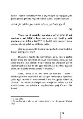 24
pjekur i lejohet ta martojë veten e saj, pa lejen e përgjegjësit, me
gjithë fjalën e qartë të Pejgamberit sal-lAllahu alejhi ue sel-lem:
‫ﺎﺑﻃ‬ ‫ﻬﺎ‬ُ
‫ﻓﻨﻜﺎﺣ‬ ‫ﻬﺎ‬ِّ‫وﻟﻴ‬ ِ
‫إذن‬ ِ
‫ﲑ‬‫ﺑﻐ‬ ْ
‫ﺖ‬َ
‫ﺤ‬ِ‫ﻜ‬ُ‫ﻧ‬ ٍ
‫أة‬‫ﺮ‬‫اﻣ‬ ‫ﺎ‬‫ﱡ‬
‫أﳝ‬
‫ﻓ‬ ٌ
‫ﻞ‬
‫ﻬ‬ُ
‫ﻨﻜﺎﺣ‬
‫ﻓﻨﻜ‬ ٌ
‫ﺎﺑﻃﻞ‬ ‫ﺎ‬
‫ﻬﺎ‬ُ
‫ﺎﺣ‬
ٌ
‫ﺎﺑﻃﻞ‬
“Çdo grua që martohet pa lejen e përgjegjësit të saj;
martesa e saj është e kotë, martesa e saj është e kotë
,martesa e saj është e kotë.”22 Ky hadith nuk zbatohet, kurse
punohet dhe gjykohet me atë fjalën tjetër.
Disa njerëz mund të thonë: nuk e paska kuptuar hadithin
dikush tjetër përveç teje?!
Them: këtë hadith e ka marrë imami që më mirë e kupton
gjuhën arabe dhe stilistikën të saj, ai është imam Shafiu. Ky nuk
është mendim i një personi me prejardhje nga Shqipëria, por ky
shqiptar gjeti një hadith dhe gjeti kuptimin (e hadithit) nga një
imam, dhe ai është imam Kureshij Muttalebij.23
Pastaj, përse u la pas dore ky mendim i saktë i
bashkangjitur me këtë hadith të saktë për mendimin e një imami
tjetër nga imamët e muslimanëve?! Po, me gjithë mend që
ixhtihadi i imamit është i respektuar, mirëpo ai ka vlerë kur nuk
kundërshtohet me tekstin e pagabueshëm prej Kuranit dhe
Sunetit.
22 El Irua 1840.
23 Prejardhja më e nderuar në të cilën ishte edhe i Dërguari i Allahut.
(shp)
 