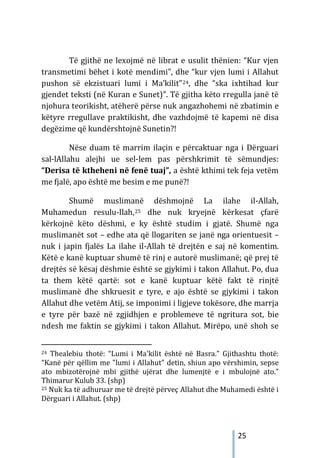25
Të gjithë ne lexojmë në librat e usulit thënien: “Kur vjen
transmetimi bëhet i kotë mendimi”, dhe “kur vjen lumi i Allahut
pushon së ekzistuari lumi i Ma’kilit”24, dhe “ska ixhtihad kur
gjendet teksti (në Kuran e Sunet)”. Të gjitha këto rregulla janë të
njohura teorikisht, atëherë përse nuk angazhohemi në zbatimin e
këtyre rregullave praktikisht, dhe vazhdojmë të kapemi në disa
degëzime që kundërshtojnë Sunetin?!
Nëse duam të marrim ilaçin e përcaktuar nga i Dërguari
sal-lAllahu alejhi ue sel-lem pas përshkrimit të sëmundjes:
“Derisa të ktheheni në fenë tuaj”, a është kthimi tek feja vetëm
me fjalë, apo është me besim e me punë?!
Shumë muslimanë dëshmojnë La ilahe il-Allah,
Muhamedun resulu-llah,25 dhe nuk kryejnë kërkesat çfarë
kërkojnë këto dëshmi, e ky është studim i gjatë. Shumë nga
muslimanët sot – edhe ata që llogariten se janë nga orientuesit –
nuk i japin fjalës La ilahe il-Allah të drejtën e saj në komentim.
Këtë e kanë kuptuar shumë të rinj e autorë muslimanë; që prej të
drejtës së kësaj dëshmie është se gjykimi i takon Allahut. Po, dua
ta them këtë qartë: sot e kanë kuptuar këtë fakt të rinjtë
muslimanë dhe shkruesit e tyre, e ajo është se gjykimi i takon
Allahut dhe vetëm Atij, se imponimi i ligjeve tokësore, dhe marrja
e tyre për bazë në zgjidhjen e problemeve të ngritura sot, bie
ndesh me faktin se gjykimi i takon Allahut. Mirëpo, unë shoh se
24 Thealebiu thotë: “Lumi i Ma'kilit është në Basra.” Gjithashtu thotë:
“Kanë për qëllim me "lumi i Allahut" detin, shiun apo vërshimin, sepse
ato mbizotërojnë mbi gjithë ujërat dhe lumenjtë e i mbulojnë ato.”
Thimarur Kulub 33. (shp)
25 Nuk ka të adhuruar me të drejtë përveç Allahut dhe Muhamedi është i
Dërguari i Allahut. (shp)
 